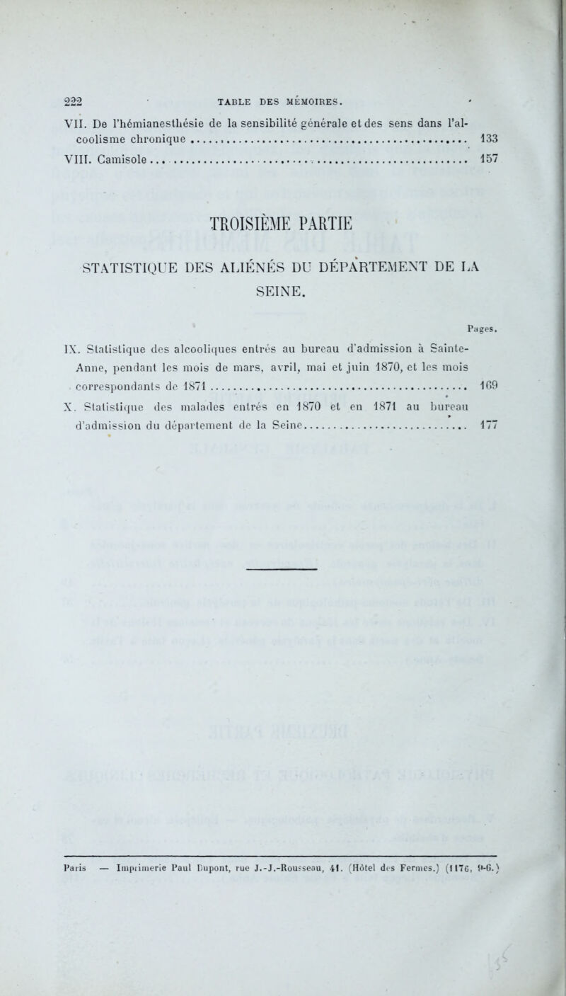VII. De l’hémianesthésie de la sensibilité générale et des sens dans l’al- coolisme chronique 133 VIII. Camisole ... 157 TROISIÈME PARTIE STATISTIQUE DES ALIÉNÉS DU DÉPARTEMENT DE LA SEINE. Pages. IX. Statistique des alcooliques entrés au bureau d’admission à Sainte- Anne, pendant les mois de mars, avril, mai et juin 1870, et les mois correspondants de 1871 169 X. Statistique des malades entrés en 1870 et en 1871 au bureau d’admission du département de la Seine 177 Paris — Imprimerie Paul Dupont, rue J.-J.-Rousseau, 41. (Hôtel des Fermes.) (1176, 9-6.)