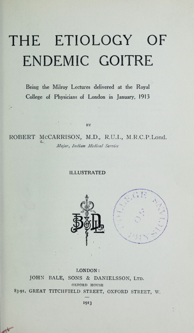 THE ETIOLOGY OF ENDEMIC GOITRE Being the Miiroy Lectures delivered at the Royal College of Physicians of London in January, 1913 BY ROBERT McCARRISON, M.D., R.U.L, M.R.C.P.Loncl. c. Major, Indian Medical Serrn'ce ILLUSTRATED LONDON: JOHN BALE, SONS & DANIELSSON, Ltd. OXFORD HOUSE 83-91, GREAT TITCHFIELD STREET, OXFORD STREET, W.