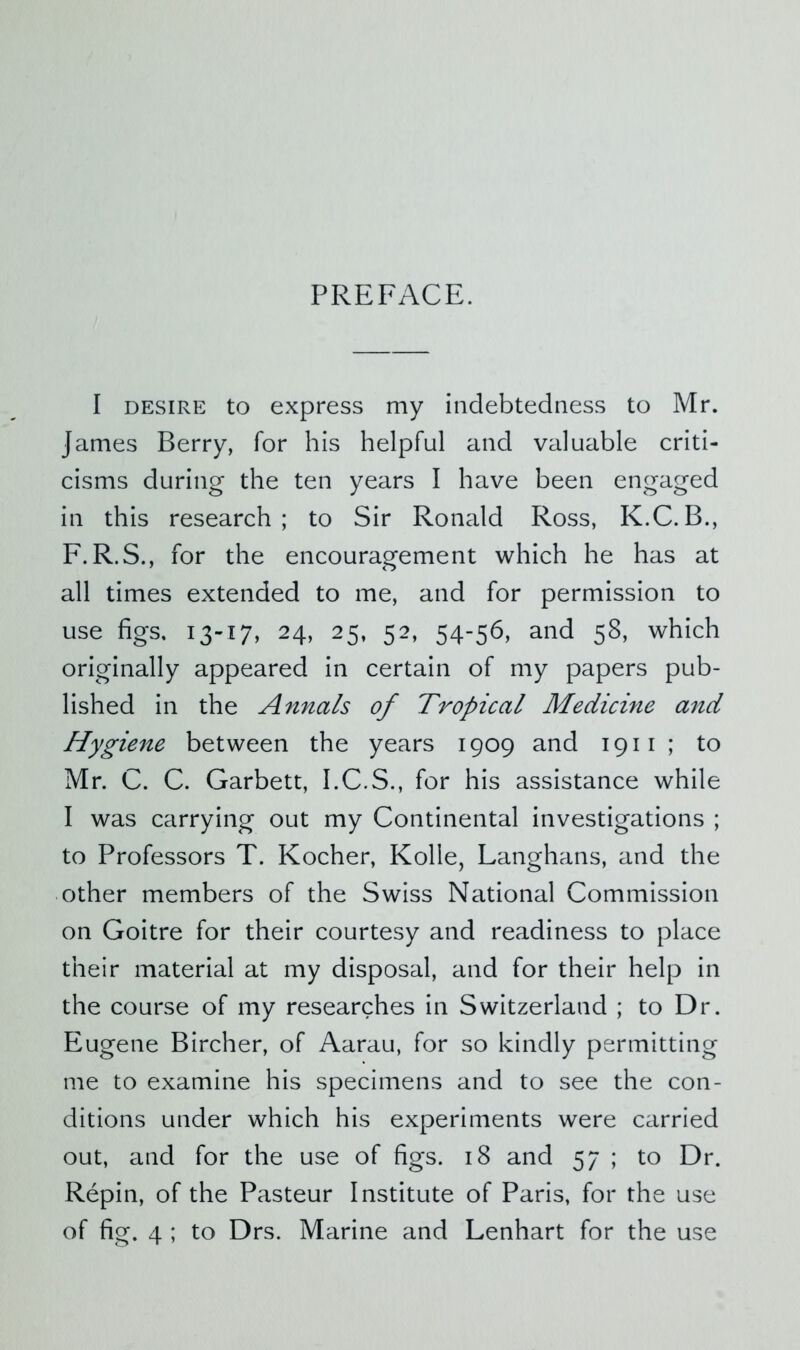 PREFACE. I DESIRE to express my indebtedness to Mr. James Berry, for his helpful and valuable criti- cisms during the ten years I have been engaged in this research; to Sir Ronald Ross, K.C.B., F. R.S., for the encouragement which he has at all times extended to me, and for permission to use figs, 13-17, 24, 25, 52, 54-56, and 58, which originally appeared in certain of my papers pub- lished in the Annals of Tropical Medicine and Hygiene between the years 1909 and 1911 ; to Mr. C. C. Garbett, I.C.S., for his assistance while I was carrying out my Continental investigations ; to Professors T. Kocher, Kolle, Langhans, and the other members of the Swiss National Commission on Goitre for their courtesy and readiness to place their material at my disposal, and for their help in the course of my researches in Switzerland ; to Dr. Eugene Bircher, of Aarau, for so kindly permitting me to examine his specimens and to see the con- ditions under which his experiments were carried out, and for the use of figs. 18 and 57 ; to Dr. Repin, of the Pasteur Institute of Paris, for the use of fig. 4 ; to Drs. Marine and Lenhart for the use