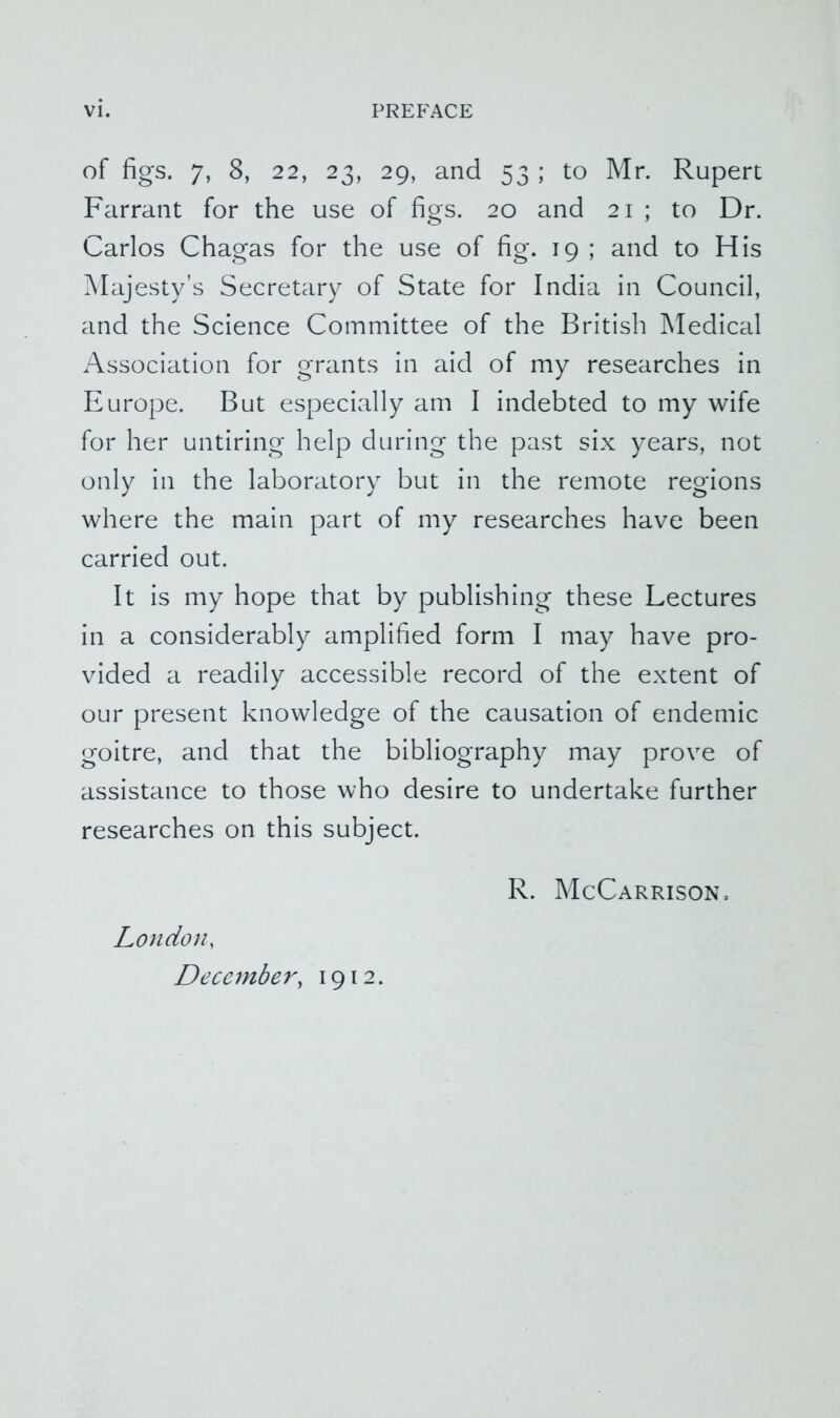 of figs. 7, 8, 22, 23, 29, and 53 ; to Mr. Rupert Farraiit for the use of figs. 20 and 21 ; to Dr. Carlos Chagas for the use of fig. 19 ; and to His ?^Iajesty’s Secretary of State for India in Council, and the Science Committee of the British Medical Association for grants in aid of my researches in Europe. But especially am I indebted to my wife for her untiring help during the past six years, not only in the laboratory but in the remote regions where the main part of my researches have been carried out. It Is my hope that by publishing these Lectures in a considerably amplified form I may have pro- vided a readily accessible record of the extent of our present knowledge of the causation of endemic goitre, and that the bibliography may prove of assistance to those who desire to undertake further researches on this subject. London, December, 1912. R. McCarrison.