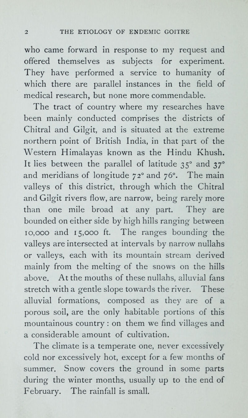 who came forward in response to my request and offered themselves as subjects for experiment. They have performed a service to humanity of which there are parallel instances in the field of medical research, but none more commendable. The tract of country where my researches have been mainly conducted comprises the districts of Chitral and Gilgit, and is situated at the extreme northern point of British India, in that part of the Western Himalayas known as the Hindu Khush. It lies between the parallel of latitude 35° and 37° and meridians of longitude 72° and 76°. The main valleys of this district, through which the Chitral and Gilgit rivers flow, are narrow, being rarely more than one mile broad at any part. They are bounded on either side by high hills ranging between 10,000 and 15,000 ft. The ranges bounding the valleys are intersected at intervals by narrow nullahs or valleys, each with its mountain stream derived mainly from the melting of the snows on the hills above. At the mouths of these nullahs, alluvial fans stretch with a gentle slope towards the river. These alluvial formations, composed as they are of a porous soil, are the only habitable portions of this mountainous country : on them we find villages and a considerable amount of cultivation. The climate is a temperate one, never excessively cold nor excessively hot, except for a few months of summer. Snow covers the ground in some parts during the winter months, usually up to the end of February. The rainfall is small.