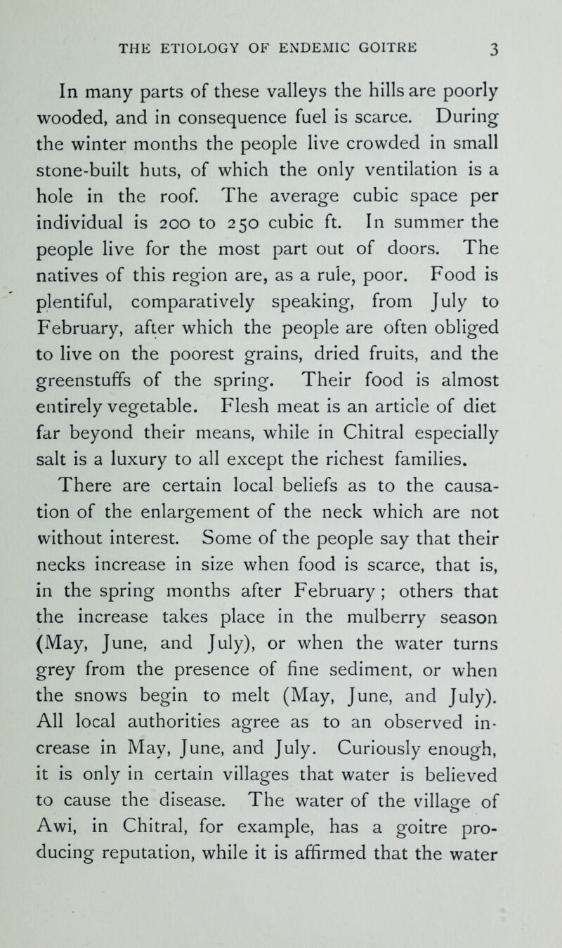 In many parts of these valleys the hills are poorly wooded, and in consequence fuel is scarce. During the winter months the people live crowded in small stone-built huts, of which the only ventilation is a hole in the roof. The average cubic space per individual is 200 to 250 cubic ft. In summer the people live for the most part out of doors. The natives of this region are, as a rule, poor. Food is plentiful, comparatively speaking, from July to February, after which the people are often obliged to live on the poorest grains, dried fruits, and the greenstuffs of the spring. Their food is almost entirely vegetable. Flesh meat is an article of diet far beyond their means, while in Chitral especially salt is a luxury to all except the richest families. There are certain local beliefs as to the causa- tion of the enlargement of the neck which are not without interest. Some of the people say that their necks increase in size when food is scarce, that is, in the spring months after February ; others that the increase takes place in the mulberry season (May, June, and July), or when the water turns grey from the presence of fine sediment, or when the snows begin to melt (May, June, and July). All local authorities agree as to an observed in- crease in May, June, and July. Curiously enough, it is only in certain villages that water is believed to cause the disease. The water of the village of Awi, in Chitral, for example, has a goitre pro- ducing reputation, while it is affirmed that the water