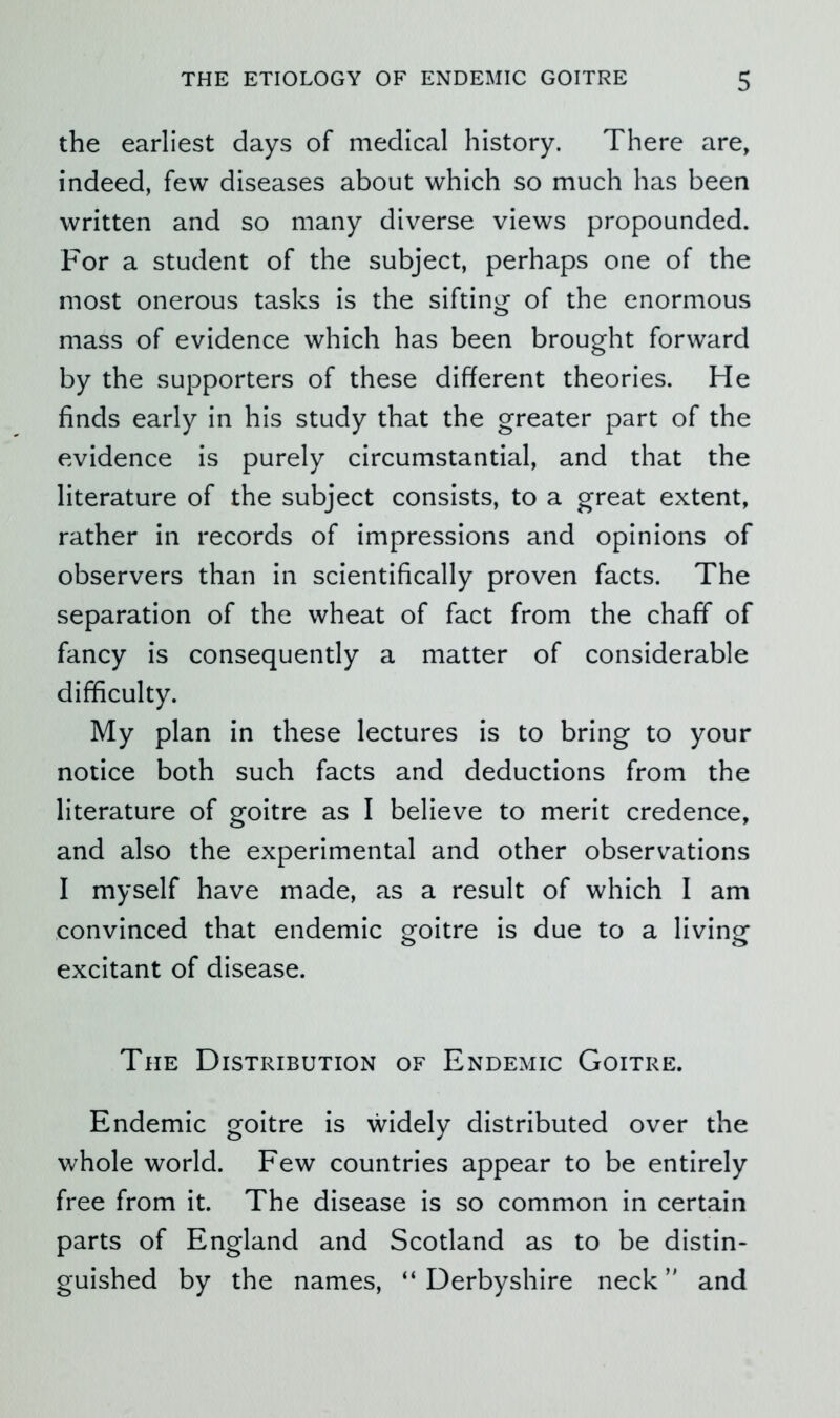 the earliest days of medical history. There are, indeed, few diseases about which so much has been written and so many diverse views propounded. For a student of the subject, perhaps one of the most onerous tasks is the siftini^ of the enormous mass of evidence which has been brought forward by the supporters of these different theories. He finds early in his study that the greater part of the evidence is purely circumstantial, and that the literature of the subject consists, to a great extent, rather in records of impressions and opinions of observers than in scientifically proven facts. The separation of the wheat of fact from the chaff of fancy is consequently a matter of considerable difficulty. My plan in these lectures is to bring to your notice both such facts and deductions from the literature of goitre as I believe to merit credence, and also the experimental and other observations I myself have made, as a result of which I am convinced that endemic goitre is due to a living excitant of disease. The Distribution of Endemic Goitre. Endemic goitre is widely distributed over the whole world. Few countries appear to be entirely free from it. The disease is so common in certain parts of England and Scotland as to be distin- guished by the names, “ Derbyshire neck and