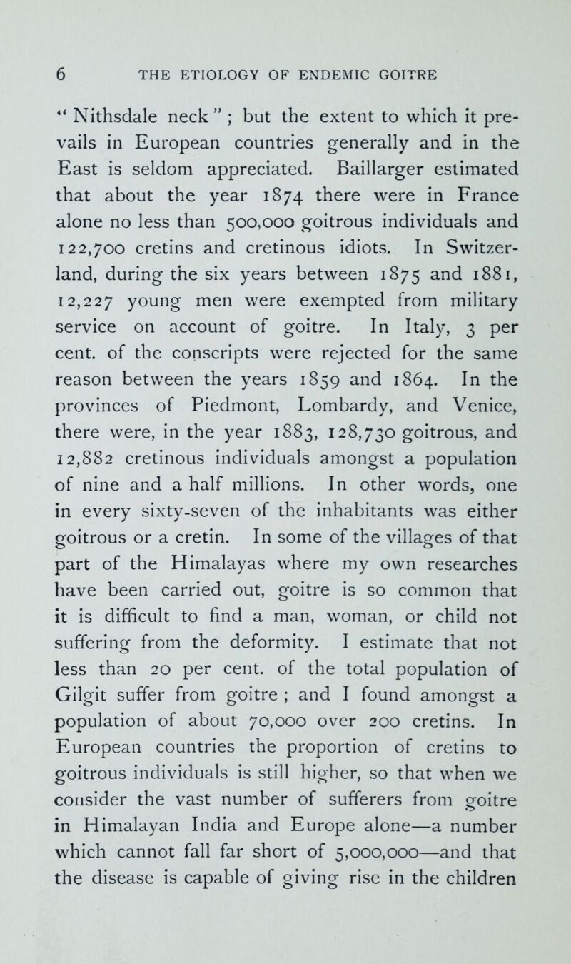 Nithsdale neck” ; but the extent to which it pre- vails in European countries generally and in the East is seldom appreciated. Baillarger estimated that about the year 1874 there were in France alone no less than 500,000 goitrous individuals and 122,700 cretins and cretinous idiots. In Switzer- land, during the six years between 1875 and 1881, 12,227 young men were exempted from military service on account of goitre. In Italy, 3 per cent, of the conscripts were rejected for the same reason between the years 1859 and 1864. In the provinces of Piedmont, Lombardy, and Venice, there were, in the year 1883, 128,730 goitrous, and 12,882 cretinous individuals amongst a population of nine and a half millions. In other words, one in every sixty-seven of the inhabitants was either goitrous or a cretin. In some of the villages of that part of the Himalayas where my own researches have been carried out, goitre is so common that it is difficult to find a man, woman, or child not suffering from the deformity. I estimate that not less than 20 per cent, of the total population of Gilgit suffer from goitre ; and I found amongst a population of about 70,000 over 200 cretins. In European countries the proportion of cretins to goitrous individuals is still higher, so that when we consider the vast number of sufferers from goitre O in Himalayan India and Europe alone—a number which cannot fall far short of 5,000,000—and that the disease is capable of giving rise in the children
