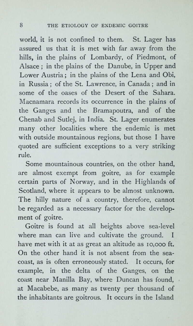 world, it is not confined to them. St. Lager has assured us that it is met with far away from the hills, in the plains of Lombardy, of Piedmont, of Alsace ; in the plains of the Danube, in Upper and Lower Austria; in the plains of the Lena and Obi, in Russia; of the St. Lawrence, in Canada ; and in some of the oases of the Desert of the Sahara. Macnamara records its occurrence in the plains of the Ganges and the Bramapoutra, and of the Chenab and Sutlej, in India. St. Lager enumerates many other localities where the endemic is met with outside mountainous regions, but those I have quoted are sufficient exceptions to a very striking rule. Some mountainous countries, on the other hand, are almost exempt from goitre, as for example certain parts of Norway, and in the Highlands of Scotland, where it appears to be almost unknown. The hilly nature of a country, therefore, cannot be regarded as a necessary factor for the develop- ment of goitre. Goitre is found at all heights above sea-level where man can live and cultivate the ground. I have met with it at as great an altitude as 10,000 ft. On the other hand it is not absent from the sea- coast, as is often erroneously stated. It occurs, for example, in the delta of the Ganges, on the coast near Manilla Bay, where Duncan has found, at Macabebe, as many as twenty per thousand of the inhabitants are goitrous. It occurs in the Island