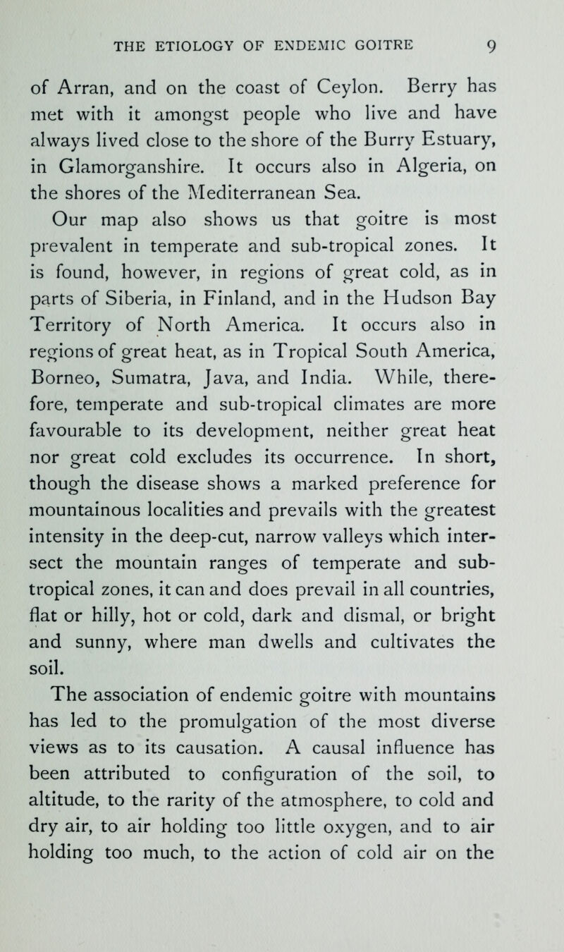 of Arran, and on the coast of Ceylon. Berry has met with it amongst people who live and have always lived close to the shore of the Burry Estuary, in Glamorganshire. It occurs also in Algeria, on the shores of the Mediterranean Sea. Our map also shows us that goitre is most prevalent in temperate and sub-tropical zones. It is found, however, in regions of great cold, as in parts of Siberia, in Finland, and in the Hudson Bay Territory of North America. It occurs also in regions of great heat, as in Tropical South America, Borneo, Sumatra, Java, and India. While, there- fore, temperate and sub-tropical climates are more favourable to its development, neither great heat nor great cold excludes its occurrence. In short, though the disease shows a marked preference for mountainous localities and prevails with the greatest intensity in the deep-cut, narrow valleys which inter- sect the mountain ranges of temperate and sub- tropical zones, it can and does prevail in all countries, flat or hilly, hot or cold, dark and dismal, or bright and sunny, where man dwells and cultivates the soil. The association of endemic goitre with mountains has led to the promulgation of the most diverse views as to its causation. A causal influence has been attributed to configuration of the soil, to altitude, to the rarity of the atmosphere, to cold and dry air, to air holding too little oxygen, and to air holding too much, to the action of cold air on the