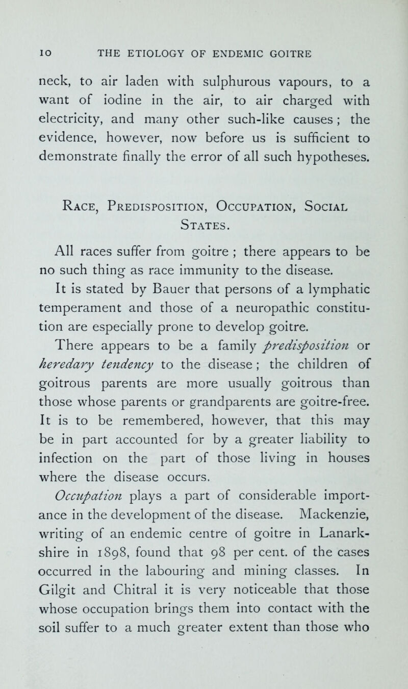 neck, to air laden with sulphurous vapours, to a want of iodine in the air, to air charged with electricity, and many other such-like causes; the evidence, however, now before us is sufficient to demonstrate finally the error of all such hypotheses. Race, Predisposition, Occupation, Social States. All races suffer from goitre ; there appears to be no such thing as race immunity to the disease. It is stated by Bauer that persons of a lymphatic temperament and those of a neuropathic constitu- tion are especially prone to develop goitre. There appears to be a family pi^edisposition or heredary te^idency to the disease ; the children of goitrous parents are more usually goitrous than those whose parents or grandparents are goitre-free. It is to be remembered, however, that this may be in part accounted for by a greater liability to infection on the part of those living in houses where the disease occurs. Occupation plays a part of considerable import- ance in the development of the disease. Mackenzie, writing of an endemic centre of goitre in Lanark- shire in 1898, found that 98 per cent, of the cases occurred in the labouring and mining classes. In Gilgit and Chitral it is very noticeable that those whose occupation brings them into contact with the soil suffer to a much greater extent than those who