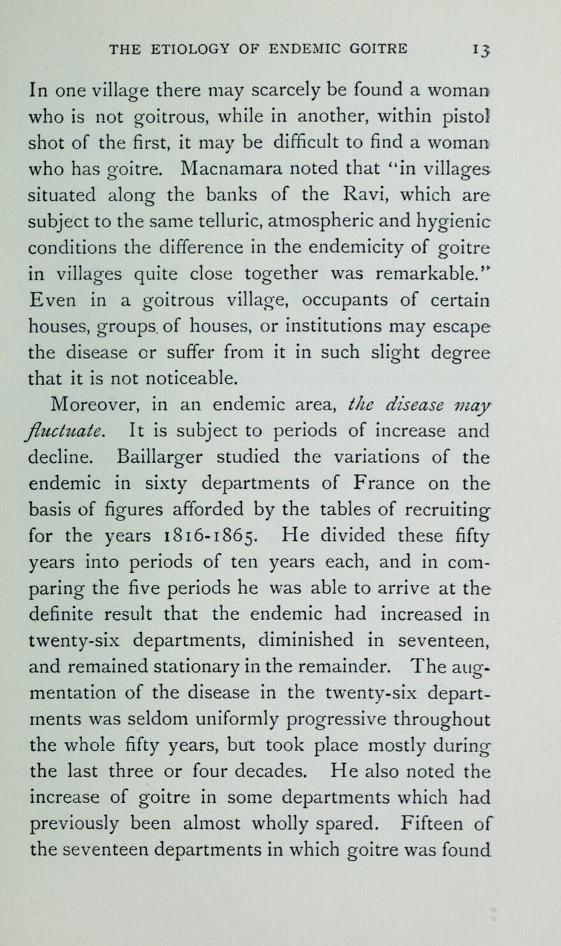 In one village there may scarcely be found a woman who is not goitrous, while in another, within pistol shot of the first, it may be difficult to find a woman who has goitre. Macnamara noted that “in villages situated along the banks of the Ravi, which are subject to the same telluric, atmospheric and hygienic conditions the difference in the endemicity of goitre in villages quite close together was remarkable.’ Even in a goitrous village, occupants of certain houses, groups of houses, or institutions may escape the disease or suffer from it in such slight degree that it is not noticeable. Moreover, in an endemic area, the disease may fluctuate. It is subject to periods of increase and decline. Baillarger studied the variations of the endemic in sixty departments of France on the basis of figures afforded by the tables of recruiting for the years 1816-1865. He divided these fifty years into periods of ten years each, and in com- paring the five periods he was able to arrive at the definite result that the endemic had increased in twenty-six departments, diminished in seventeen, and remained stationary in the remainder. The aug- mentation of the disease in the twenty-six depart- ments was seldom uniformly progressive throughout the whole fifty years, but took place mostly during the last three or four decades. He also noted the increase of goitre in some departments which had previously been almost wholly spared. Fifteen of the seventeen departments in which goitre was found