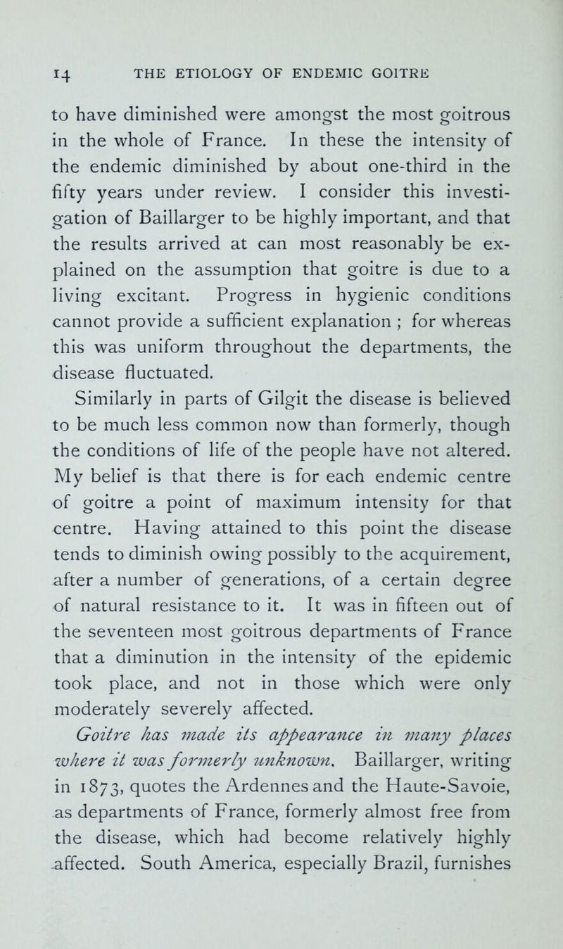 to have diminished were amongst the most goitrous in the whole of France. In these the intensity of the endemic diminished by about one-third in the fifty years under review. I consider this investi- gation of Baillarger to be highly important, and that the results arrived at can most reasonably be ex- plained on the assumption that goitre is due to a living excitant. Progress in hygienic conditions cannot provide a sufficient explanation ; for whereas this was uniform throughout the departments, the disease fluctuated. Similarly in parts of Gilgit the disease is believed to be much less common now than formerly, though the conditions of life of the people have not altered. My belief is that there is for each endemic centre of goitre a point of maximum intensity for that centre. Having attained to this point the disease tends to diminish owing possibly to the acquirement, after a number of generations, of a certain degree of natural resistance to it. It was in fifteen out of the seventeen most goitrous departments of Pranee that a diminution in the intensity of the epidemic took place, and not in those which were only moderately severely affected. Goitre has made its appearance in many places where it was fo^nnerly unknown. Baillarger, writing in 1873, quotes the x\rdennesand the Haute-Savoie, as departments of France, formerly almost free from the disease, which had become relatively highly affected. South America, especially Brazil, furnishes