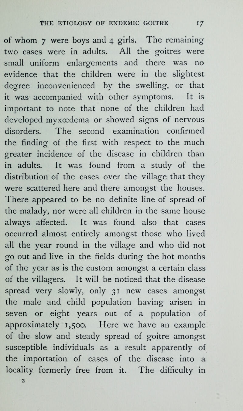 of whom 7 were boys and 4 girls. The remaining two cases were in adults. All the goitres were small uniform enlargements and there was no evidence that the children were in the slightest degree inconvenienced by the swelling, or that it was accompanied with other symptoms. It is important to note that none of the children had developed myxoedema or showed signs of nervous disorders. The second examination confirmed the finding of the first with respect to the much greater incidence of the disease in children than in adults. It was found from a study of the distribution of the cases over the village that they were scattered here and there amongst the houses. There appeared to be no definite line of spread of the malady, nor were all children in the same house always affected. It was found also that cases occurred almost entirely amongst those who lived all the year round in the village and who did not go out and live in the fields during the hot months of the year as is the custom amongst a certain class of the villagers. It will be noticed that the disease spread very slowly, only 31 new cases amongst the male and child population having arisen in seven or eight years out of a population of approximately 1,500. Here we have an example of the slow and steady spread of goitre amongst susceptible individuals as a result apparently of the importation of cases of the disease into a locality formerly free from it. The difficulty in