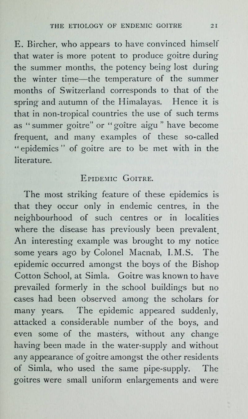 E. Bircher, who appears to have convinced himself that water is more potent to produce goitre during the summer months, the potency being lost during the winter time—the temperature of the summer months of Switzerland corresponds to that of the spring and autumn of the Himalayas. Hence it is that in non-tropical countries the use of such terms as “summer goitre” or “goitre aigu ” have become frequent, and many examples of these so-called “epidemics” of goitre are to be met with in the literature. Epidemic Goitre. The most striking feature of these epidemics is that they occur only in endemic centres, in the neio^hbourhood of such centres or in localities where the disease has previously been prevalent^ An interesting example was brought to my notice some years ago by Colonel Macnab, I.M.S. The epidemic occurred amongst the boys of the Bishop Cotton School, at Simla. Goitre was known to have prevailed formerly in the school buildings but no cases had been observed among the scholars for many years. The epidemic appeared suddenly, attacked a considerable number of the boys, and even some of the masters, without any change having been made in the water-supply and without any appearance of goitre amongst the other residents of Simla, who used the same pipe-supply. The goitres were small uniform enlargements and were
