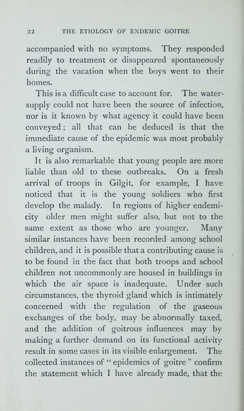 accompanied with no symptoms. They responded readily to treatment or disappeared spontaneously during the vacation when the boys went to their homes. This is a difficult case to account for. The water- supply could not have been the source of infection, nor is it known by what agency it could have been conveyed; all that can be deduced is that the immediate cause of the epidemic was most probably a living organism. It is also remarkable that young people are more liable than old to these outbreaks. On a fresh arrival of troops in Gilgit, for example, I have noticed that it is the young soldiers who first develop the malady. In regions of higher endemi- city older men might suffer also, but not to the same extent as those who are younger. Many similar instances have been recorded among school children, and it is possible that a contributing cause is to be found in the fact that both troops and school children not uncommonly are housed in buildings in which the air space is inadequate. Under such circumstances, the thyroid gland which is intimately concerned with the regulation of the gaseous exchanges of the body, may be abnormally taxed, and the addition of goitrous influences may by making a further demand on its functional activity result in some cases in its visible enlargement. The collected instances of “ epidemics of goitre ” confirm the statement which I have already made, that the