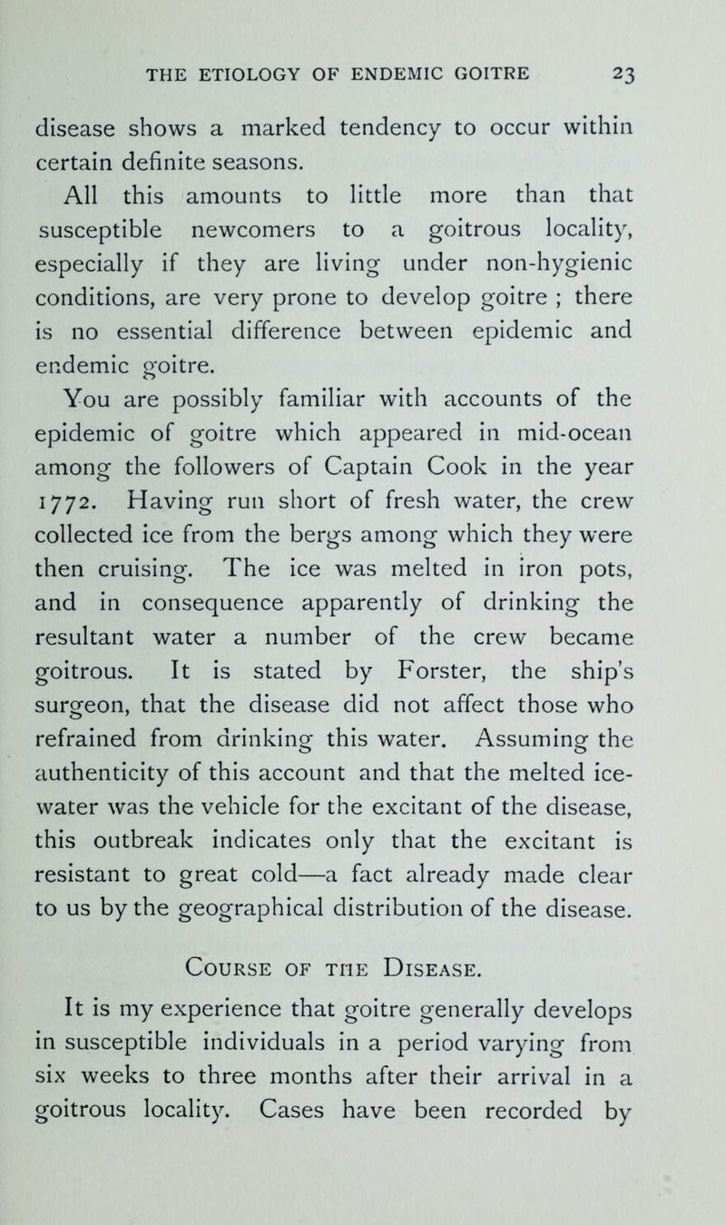 disease shows a marked tendency to occur within certain definite seasons. All this amounts to little more than that susceptible newcomers to a goitrous locality, especially if they are living under non-hygienic conditions, are very prone to develop goitre ; there is no essential difference between epidemic and endemic goitre. You are possibly familiar with accounts of the epidemic of goitre which appeared in mid-ocean among the followers of Captain Cook in the year 1772. Having run short of fresh water, the crew collected ice from the bergs among which they were then cruising. The ice was melted in iron pots, and in consequence apparently of drinking the resultant water a number of the crew became goitrous. It is stated by Forster, the ship’s surgeon, that the disease did not affect those who refrained from drinking this water. Assuming the authenticity of this account and that the melted ice- water was the vehicle for the excitant of the disease, this outbreak indicates only that the excitant is resistant to great cold—a fact already made clear to us by the geographical distribution of the disease. Course of the Disease. It is my experience that goitre generally develops in susceptible individuals in a period varying from six weeks to three months after their arrival in a goitrous locality. Cases have been recorded by