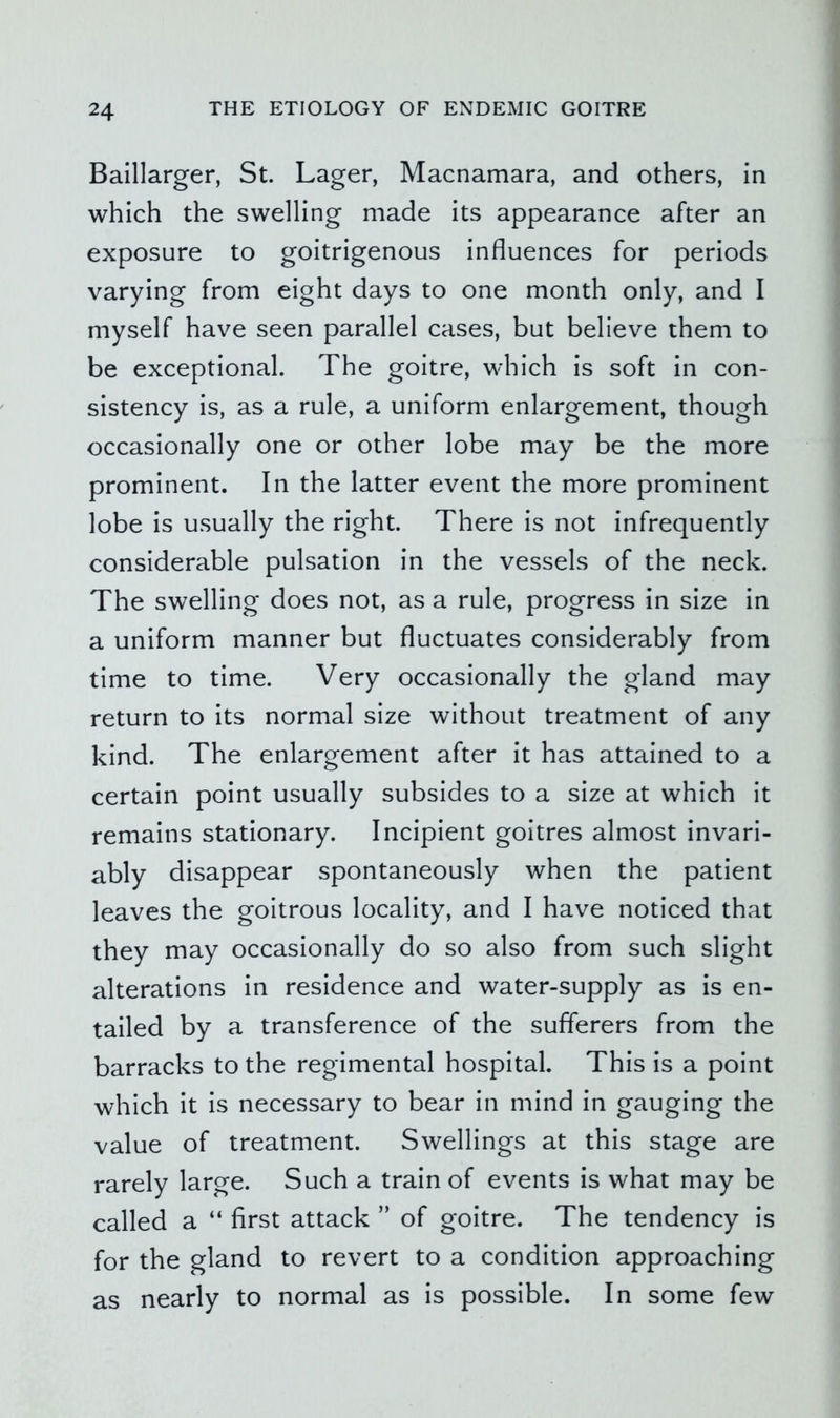 Baillarger, St. Lager, Macnamara, and others, in which the swelling made its appearance after an exposure to goitrigenous influences for periods varying from eight days to one month only, and I myself have seen parallel cases, but believe them to be exceptional. The goitre, which is soft in con- sistency is, as a rule, a uniform enlargement, though occasionally one or other lobe may be the more prominent. In the latter event the more prominent lobe is usually the right. There is not infrequently considerable pulsation in the vessels of the neck. The swelling does not, as a rule, progress in size in a uniform manner but fluctuates considerably from time to time. Very occasionally the gland may return to its normal size without treatment of any kind. The enlargement after it has attained to a certain point usually subsides to a size at which it remains stationary. Incipient goitres almost invari- ably disappear spontaneously when the patient leaves the goitrous locality, and I have noticed that they may occasionally do so also from such slight alterations in residence and water-supply as is en- tailed by a transference of the sufferers from the barracks to the regimental hospital. This is a point which it is necessary to bear in mind in gauging the value of treatment. Swellings at this stage are rarely large. Such a train of events is what may be called a “ first attack ” of goitre. The tendency is for the gland to revert to a condition approaching as nearly to normal as is possible. In some few