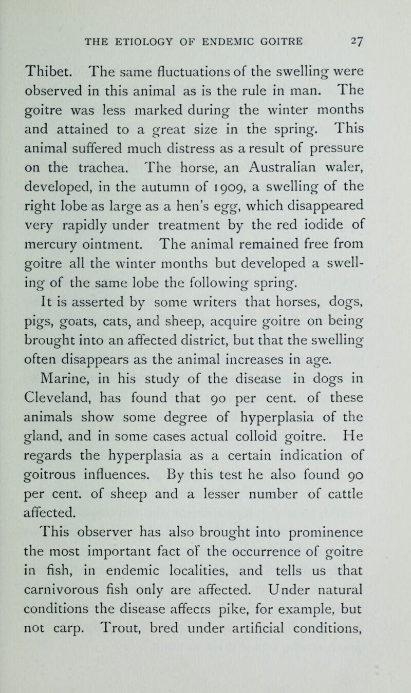 Thibet. The same fluctuations of the swelling were observed in this animal as is the rule in man. The goitre was less marked during the winter months and attained to a great size in the spring. This animal suffered much distress as a result of pressure on the trachea. The horse, an Australian waler, developed, in the autumn of 1909, a swelling of the right lobe as large as a hen’s egg, which disappeared very rapidly under treatment by the red iodide of mercury ointment. The animal remained free from goitre all the winter months but developed a swell- ing of the same lobe the following spring. It is asserted by some writers that horses, dogs, pigs, goats, cats, and sheep, acquire goitre on being brought into an affected district, but that the swelling often disappears as the animal increases in age. Marine, in his study of the disease in dogs in Cleveland, has found that 90 per cent, of these animals show some degree of hyperplasia of the gland, and in some cases actual colloid goitre. He regards the hyperplasia as a certain indication of goitrous influences. By this test he also found 90 per cent, of sheep and a lesser number of cattle affected. This observer has also brought into prominence the most important fact of the occurrence of goitre in fish, in endemic localities, and tells us that carnivorous fish only are affected. Under natural conditions the disease affeccs pike, for example, but not carp. Trout, bred under artificial conditions.