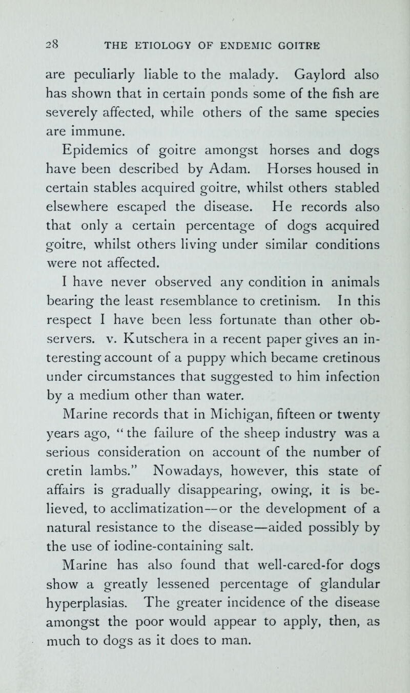 are peculiarly liable to the malady. Gaylord also has shown that in certain ponds some of the fish are severely affected, while others of the same species are immune. Epidemics of goitre amongst horses and dogs have been described by Adam. Horses housed in certain stables acquired goitre, whilst others stabled elsewhere escaped the disease. He records also that only a certain percentage of dogs acquired goitre, whilst others living under similar conditions were not affected. I have never observed any condition in animals bearing the least resemblance to cretinism. In this respect I have been less fortunate than other ob- servers. V. Kutschera in a recent paper gives an in- teresting account of a puppy which became cretinous under circumstances that suggested to him infection by a medium other than water. Marine records that in Michigan, fifteen or twenty years ago, “ the failure of the sheep industry was a serious consideration on account of the number of cretin lambs.” Nowadays, however, this state of affairs is gradually disappearing, owing, it is be- lieved, to acclimatization—or the development of a natural resistance to the disease—aided possibly by the use of iodine-containing salt. Marine has also found that well-cared-for dogs show a greatly lessened percentage of glandular hyperplasias. The greater incidence of the disease amongst the poor would appear to apply, then, as much to dogs as it does to man.