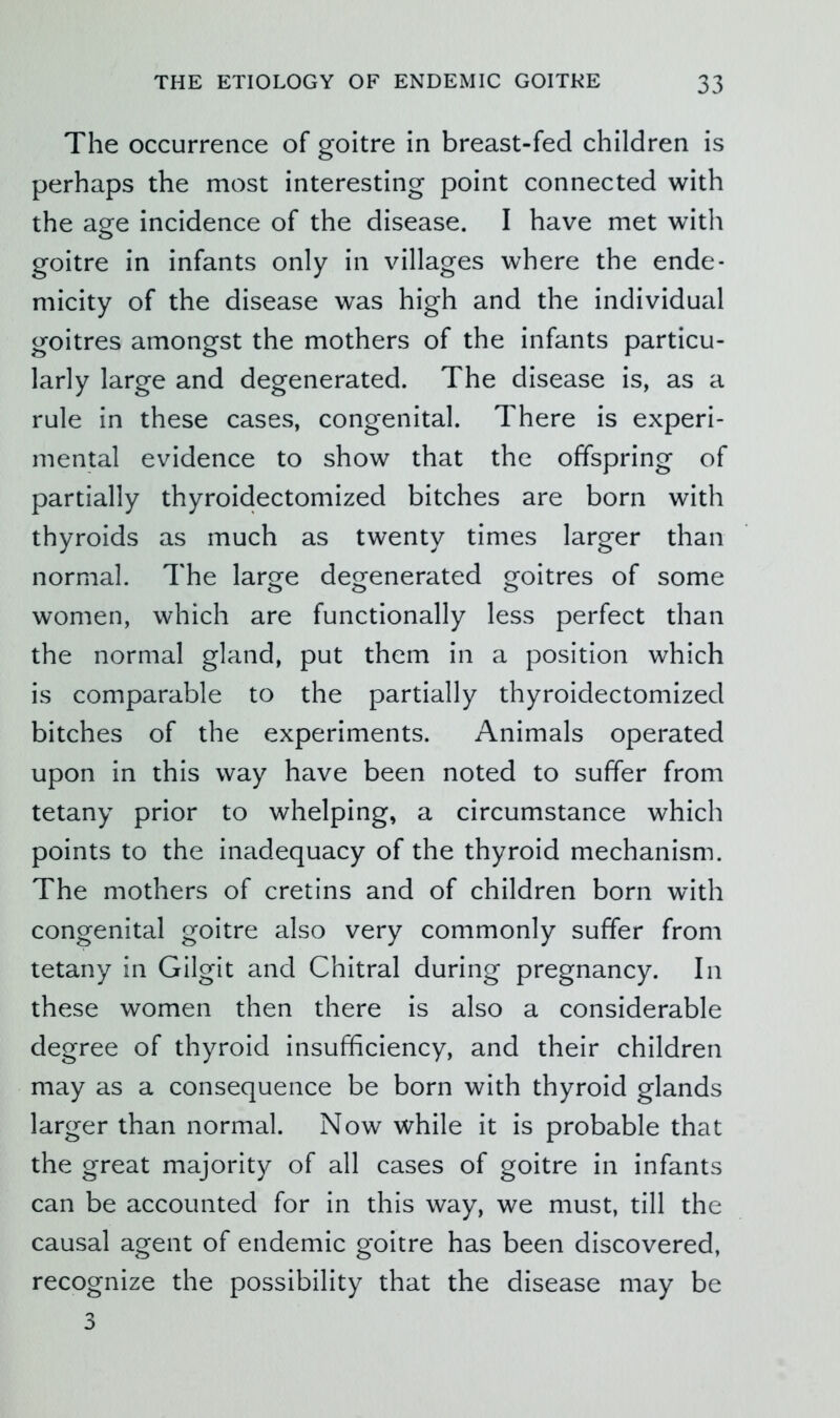 The occurrence of goitre in breast-fed children is perhaps the most interesting point connected with the age incidence of the disease. I have met with goitre in infants only in villages where the ende- micity of the disease was high and the individual goitres amongst the mothers of the infants particu- larly large and degenerated. The disease is, as a rule in these cases, congenital. There is experi- mental evidence to show that the offspring of partially thyroidectomized bitches are born with thyroids as much as twenty times larger than normal. The large degenerated goitres of some women, which are functionally less perfect than the normal gland, put them in a position which is comparable to the partially thyroidectomized bitches of the experiments. Animals operated upon in this way have been noted to suffer from tetany prior to whelping, a circumstance which points to the inadequacy of the thyroid mechanism. The mothers of cretins and of children born with congenital goitre also very commonly suffer from tetany in Gilgit and Chitral during pregnancy. In these women then there is also a considerable degree of thyroid insufficiency, and their children may as a consequence be born with thyroid glands larger than normal. Now while it is probable that the great majority of all cases of goitre in infants can be accounted for in this way, we must, till the causal agent of endemic goitre has been discovered, recognize the possibility that the disease may be 3