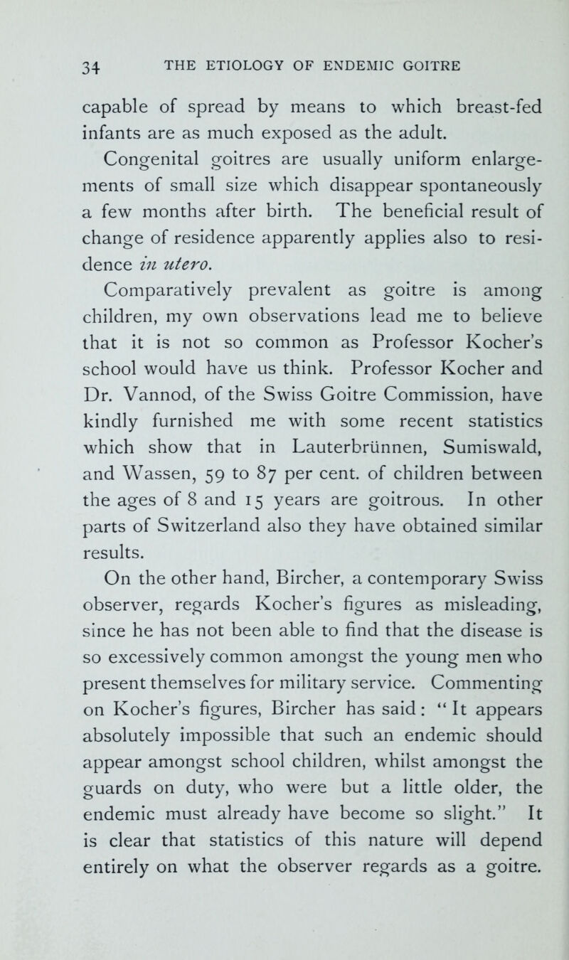 capable of spread by means to which breast-fed infants are as much exposed as the adult. Congenital goitres are usually uniform enlarge- ments of small size which disappear spontaneously a few months after birth. The beneficial result of change of residence apparently applies also to resi- dence in tUero. Comparatively prevalent as goitre is among children, my own observations lead me to believe that it is not so common as Professor Kocher’s school would have us think. Professor Kocher and Dr. Vannod, of the Swiss Goitre Commission, have kindly furnished me with some recent statistics which show that in Lauterbriinnen, Sumiswald, and Wassen, 59 to 87 per cent, of children between the ages of 8 and 15 years are goitrous. In other parts of Switzerland also they have obtained similar results. On the other hand, Bircher, a contemporary Swiss observer, regards Kocher’s figures as misleading, since he has not been able to find that the disease is so excessively common amongst the young men who present themselves for military service. Commenting on Kocher’s figures, Bircher has said: “It appears absolutely impossible that such an endemic should appear amongst school children, whilst amongst the guards on duty, who were but a little older, the endemic must already have become so slight.” It is clear that statistics of this nature will depend entirely on what the observer regards as a goitre.