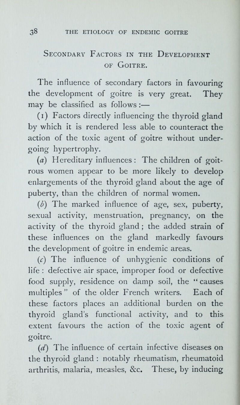 Secondary Factors in the Development OF Goitre. The influence of secondary factors in favouring the development of goitre is very great. They may be classified as follows :— (i) Factors directly influencing the thyroid gland by which it is rendered less able to counteract the action of the toxic agent of goitre without under- going hypertrophy. {a) Hereditary influences : The children of goit- rous women appear to be more likely to develop enlargements of the thyroid gland about the age of puberty, than the children of normal women. [d) The marked influence of age, sex, puberty, sexual activity, menstruation, pregnancy, on the activity of the thyroid gland ; the added strain of these influences on the gland markedly favours the development of goitre in endemic areas. (c) The influence of unhygienic conditions of life : defective air space, improper food or defective food supply, residence on damp soil, the “ causes multiples” of the older French writers. Each of these factors places an additional burden on the thyroid glands functional activity, and to this extent favours the action of the toxic agent of goitre. (d) The influence of certain infective diseases on the thyroid gland : notably rheumatism, rheumatoid arthritis, malaria, measles, &c. These, by inducing