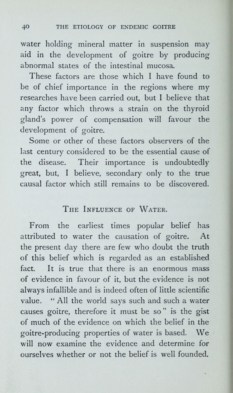 water holding mineral matter in suspension may aid in the development of goitre by producing abnormal states of the intestinal mucosa. These factors are those which I have found to be of chief importance in the regions where my researches have been carried out, but I believe that any factor which throws a strain on the thyroid gland’s power of compensation will favour the development of goitre. Some or other of these factors observers of the last century considered to be the essential cause of the disease. Their importance is undoubtedly great, but, I believe, secondary only to the true causal factor which still remains to be discovered. The Influence of Water. From the earliest times popular belief has attributed to water the causation of goitre. At the present day there are few who doubt the truth of this belief which is regarded as an established fact. It is true that there is an enormous mass of evidence in favour of it, but the evidence is not always infallible and is indeed often of little scientific value. “ All the world says such and such a water causes goitre, therefore it must be so ” is the gist of much of the evidence on which the belief in the goitre«producing properties of water is based. We will now examine the evidence and determine for ourselves whether or not the belief is well founded.