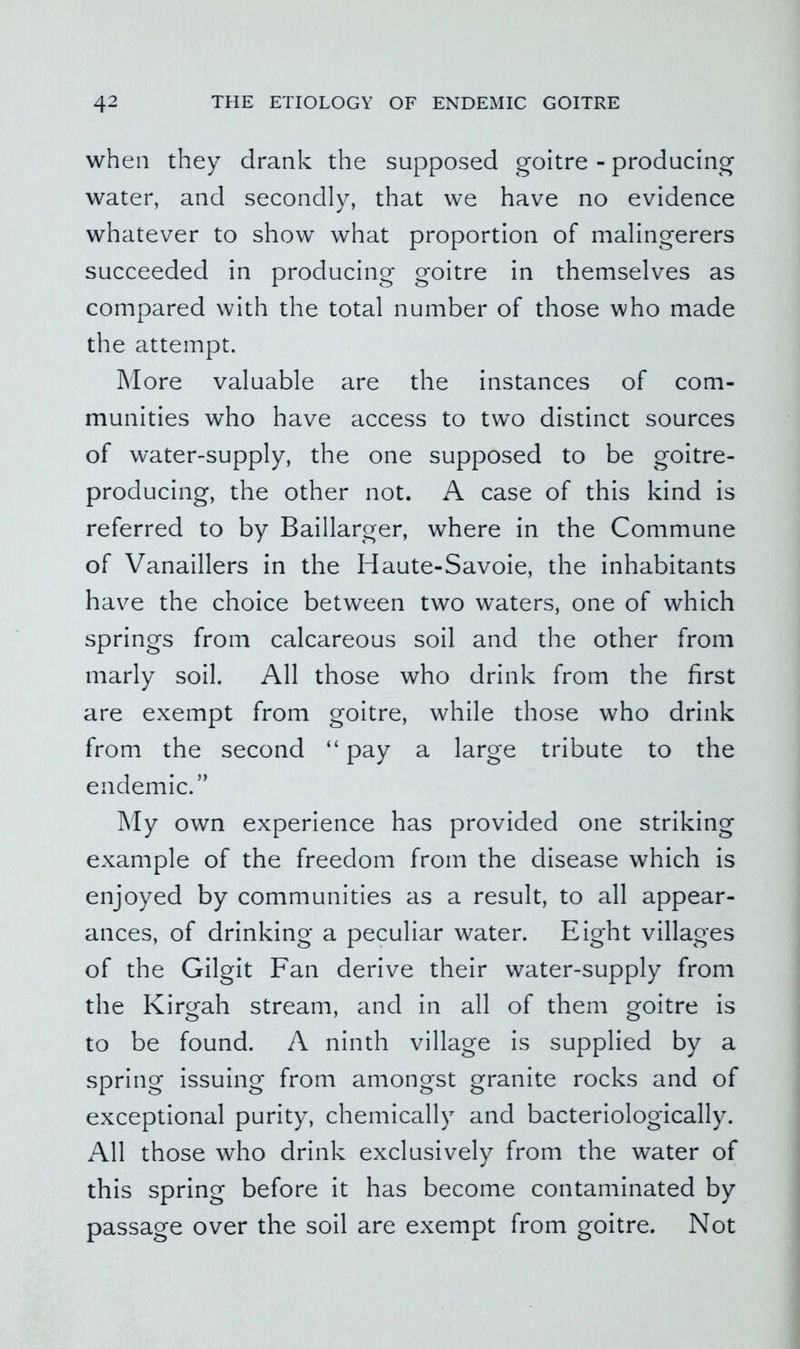 when they drank the supposed goitre - producing water, and secondly, that we have no evidence whatever to show what proportion of malingerers succeeded in producing goitre in themselves as compared with the total number of those who made the attempt. More valuable are the instances of com- munities who have access to two distinct sources of water-supply, the one supposed to be goitre- producing, the other not. A case of this kind is referred to by Baillarger, where in the Commune of Vanaillers in the Haute-Savoie, the inhabitants have the choice between two waters, one of which springs from calcareous soil and the other from marly soil. All those who drink from the first are exempt from goitre, while those who drink from the second “ pay a large tribute to the endemic.” My own experience has provided one striking example of the freedom from the disease which is enjoyed by communities as a result, to all appear- ances, of drinking a peculiar water. Eight villages of the Gilgit Fan derive their water-supply from the Kirgah stream, and in all of them goitre is to be found. A ninth village is supplied by a spring issuing from amongst granite rocks and of exceptional purity, chemically and bacteriologically. All those who drink exclusively from the water of this spring before it has become contaminated by passage over the soil are exempt from goitre. Not