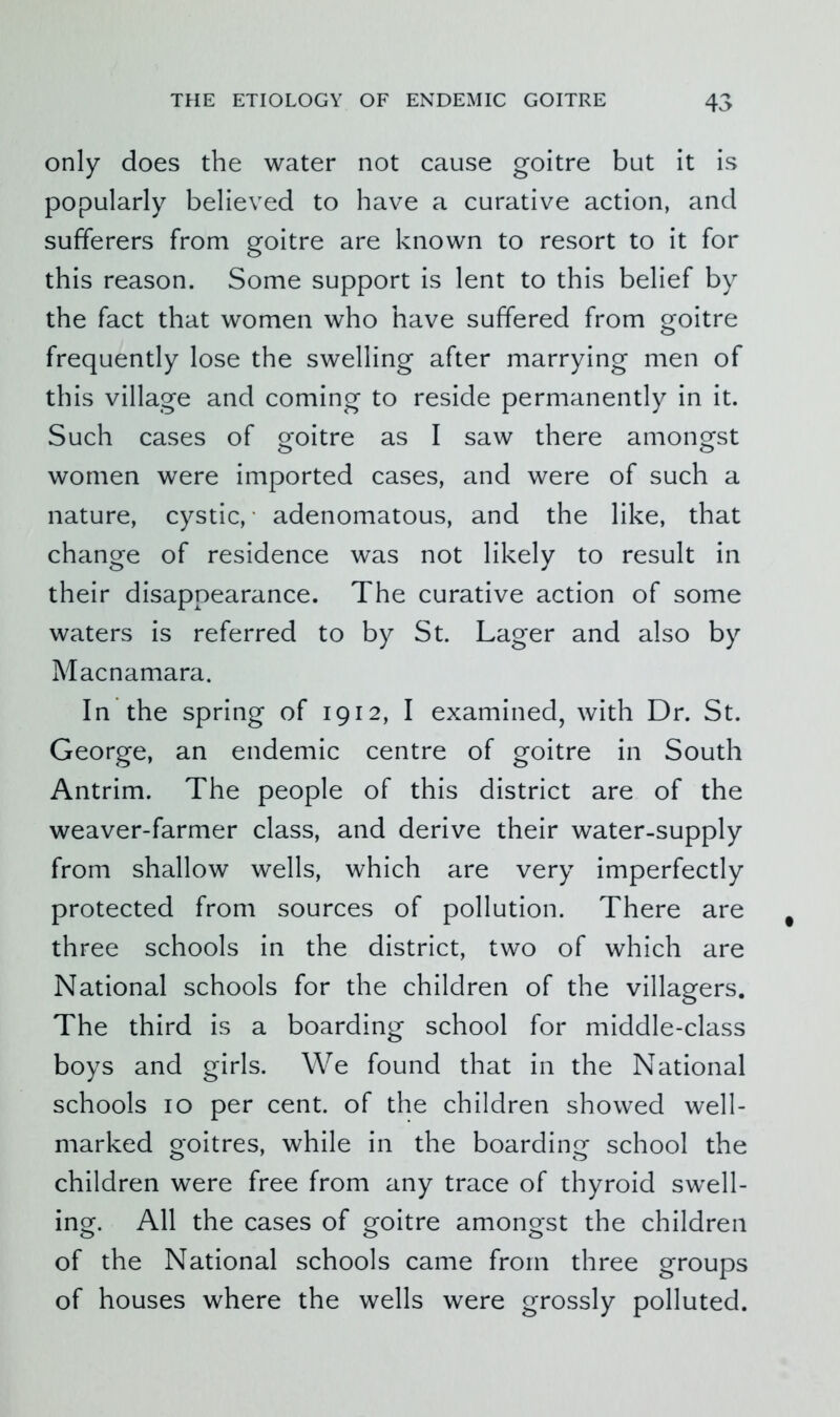 only does the water not cause goitre but it is popularly believed to have a curative action, and sufferers from goitre are known to resort to it for this reason. Some support is lent to this belief by the fact that women who have suffered from goitre frequently lose the swelling after marrying men of this village and coming to reside permanently in it. Such cases of goitre as I saw there amongst women were imported cases, and were of such a nature, cystic, ■ adenomatous, and the like, that change of residence was not likely to result in their disappearance. The curative action of some waters is referred to by St. Lager and also by Alacnamara. In the spring of 1912, I examined, with Dr. St. George, an endemic centre of goitre in South Antrim. The people of this district are of the weaver-farmer class, and derive their water-supply from shallow wells, which are very imperfectly protected from sources of pollution. There are three schools in the district, two of which are National schools for the children of the villagers. The third is a boarding school for middle-class boys and girls. We found that in the National schools 10 per cent, of the children showed well- marked goitres, while in the boarding school the children were free from any trace of thyroid swell- ing. All the cases of goitre amongst the children of the National schools came from three groups of houses where the wells were grossly polluted.