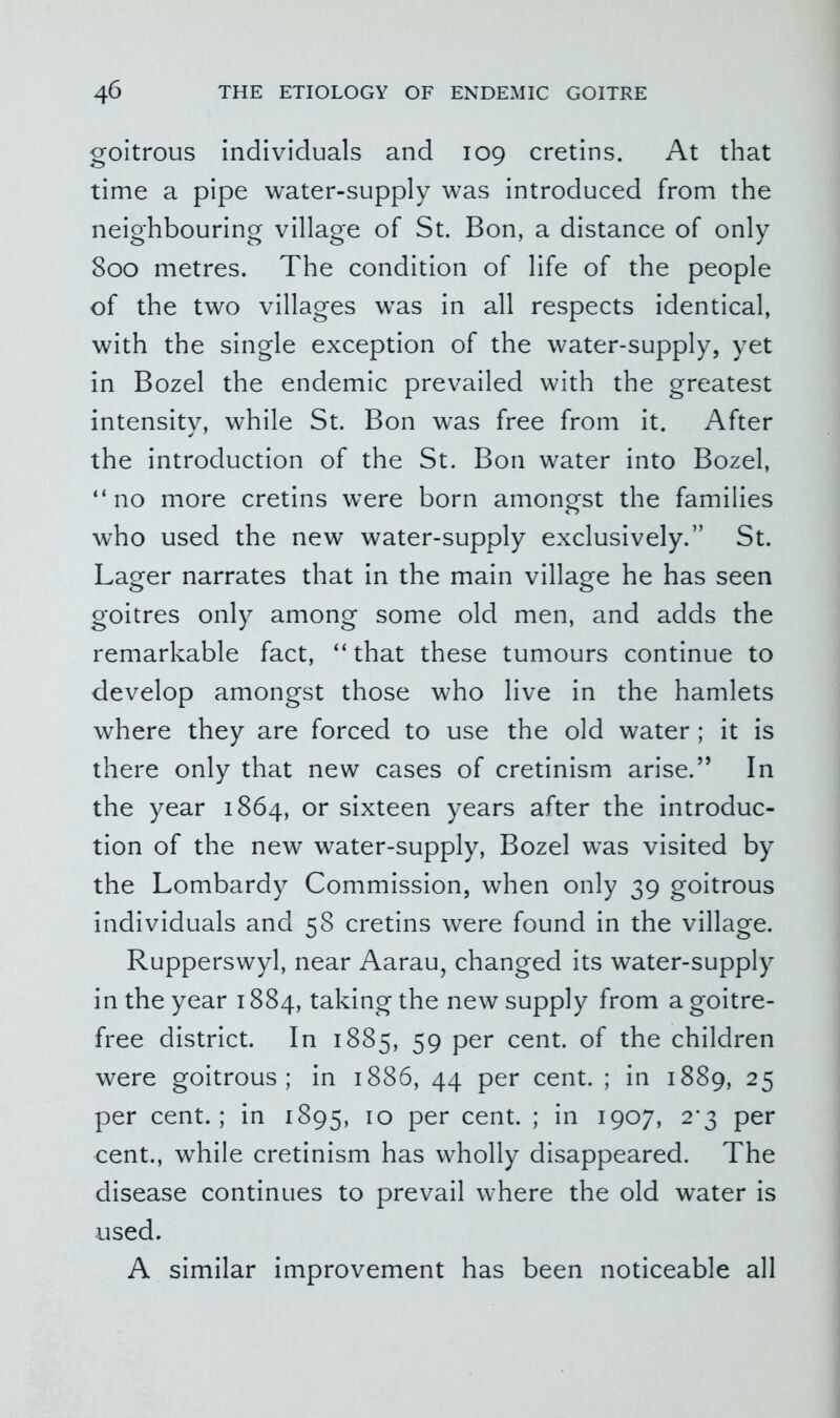 goitrous individuals and 109 cretins. At that time a pipe water-supply was introduced from the neighbouring village of St. Bon, a distance of only 800 metres. The condition of life of the people of the two villages was in all respects identical, with the single exception of the water-supply, yet in Bozel the endemic prevailed with the greatest intensity, while St. Bon was free from it. After the introduction of the St. Bon water into Bozel, “no more cretins were born amongst the families who used the new water-supply exclusively.” St. Lager narrates that in the main village he has seen goitres only among some old men, and adds the remarkable fact, “that these tumours continue to develop amongst those who live in the hamlets where they are forced to use the old water ; it is there only that new cases of cretinism arise.’’ In the year 1864, or sixteen years after the introduc- tion of the new water-supply, Bozel was visited by the Lombardy Commission, when only 39 goitrous individuals and 58 cretins were found in the village. Rupperswyl, near Aarau, changed its water-supply in the year 1884, taking the new supply from a goitre- free district. In 1885, 59 per cent, of the children were goitrous; in 1886, 44 per cent. ; in 1889, 25 per cent.; in 1895, 10 per cent. ; in 1907, 2*3 per cent., while cretinism has wholly disappeared. The disease continues to prevail where the old water is used. A similar improvement has been noticeable all