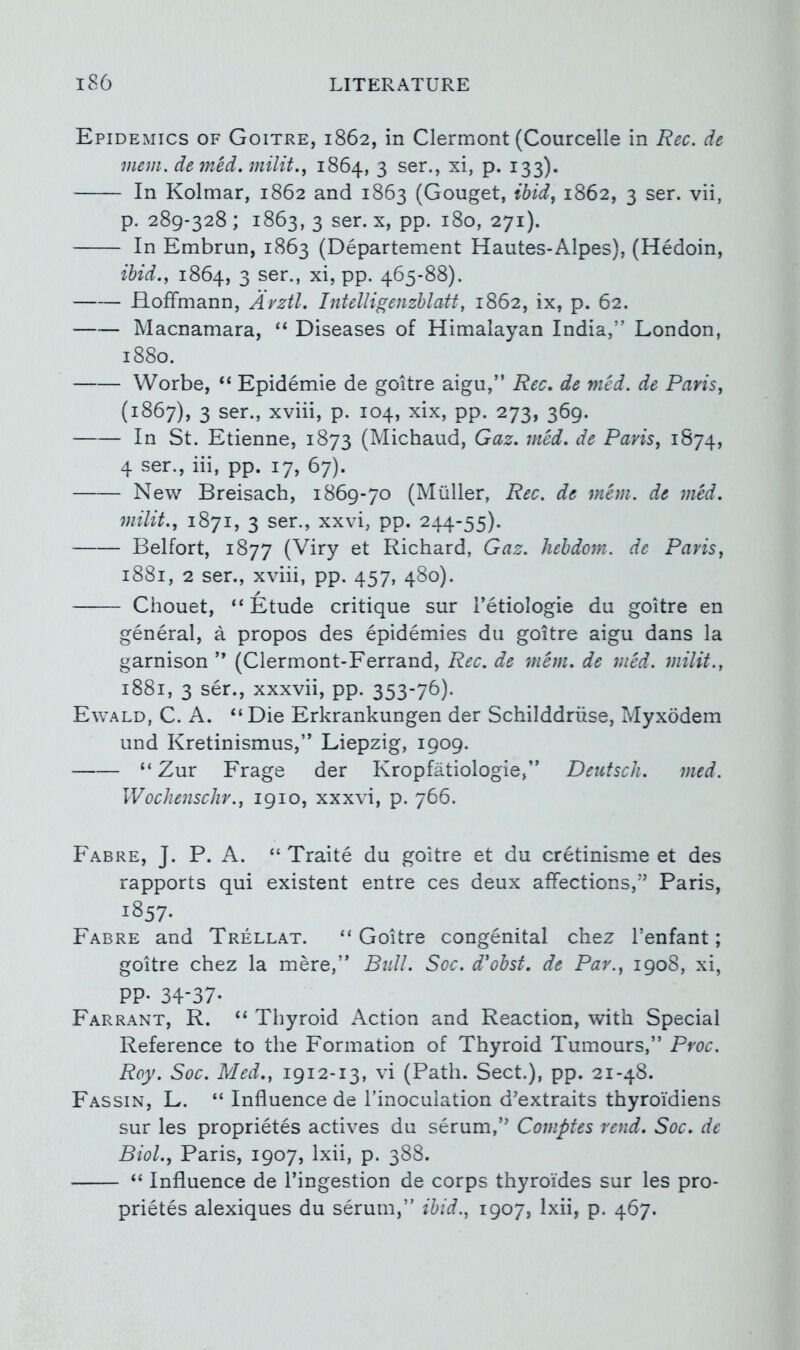 Epidemics of Goitre, 1862, in Clermont (Courcelle in Rec. de mem. demed.milit.^ 1864, 3 ser., xi, p. 133). In Kolmar, 1862 and 1863 (Gouget, ibid., 1862, 3 ser. vii, p. 289-328 ; 1863, 3 ser. x, pp. 180, 271). In Embrun, 1863 (Departement Hautes-Alpes), (Hedoin, ibid.., 1864, 3 ser., xi, pp. 465-88). Hoffmann, Avztl. Intelligenzblatt, 1862, ix, p. 62. Macnamara, “ Diseases of Himalayan India,” London, 1880. Worbe, “ Epidemie de goitre aigu,” Rec. de med. de Paris, (1867), 3 ser., xviii, p. 104, xix, pp. 273, 369. In St. Etienne, 1873 (Michaud, Gaz. med. de Paris, 1874, 4 ser., iii, pp. 17, 67). New Breisach, 1869-70 (Muller, Rec. de mem. de med. mint., 1871, 3 ser., xxvi, pp. 244-55). Belfort, 1877 (Viry et Richard, Gaz. hehdom. de Paris, 1881, 2 ser., xviii, pp. 457, 480). Chouet, “Etude critique sur i’etiologie du goitre en general, a propos des epidemies du goitre aigu dans la garnison ” (Clermont-Ferrand, Rec. de mem. de med. milit., 1881, 3 ser., xxxvii, pp. 353-76). Ewald, C. a. “ Die Erkrankungen der Schilddriise, Myxodem und Kretinismus,” Liepzig, 1909. “ Zur Frage der Kropfatiologie,” Deutsch. med. Wochenschr., 1910, xxxvi, p. 766. Fabre, J. P. a. “ Traite du goitre et du cretinisme et des rapports qui existent entre ces deux affections,” Paris, 1857- Fabre and Trellat. “ Goitre congenital chez I’enfant; goitre chez la mere,” Bull. Soc. d’obst. de Par., 1908, xi, PP- 34-37- Farrant, R. “ Thyroid Action and Reaction, with Special Reference to the Formation of Thyroid Tumours,” Proc. Roy. Soc. Med., 1912-13, vi (Path. Sect.), pp. 21-48. Fassin, L. “ Influence de I’inoculation d'extraits thyroi'diens sur les proprietes actives du serum,” Comptes rend. Soc. de Biol., Paris, 1907, Ixii, p. 388. “ Influence de I’ingestion de corps thyroides sur les pro- prietes alexiques du serum,” ibid., 1907, Ixii, p. 467.