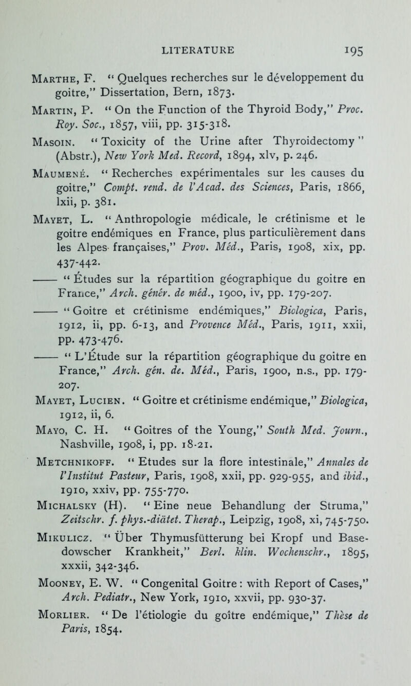 Marthe, F. “ Quelques recherches sur le developpement du goitre,’' Dissertation, Bern, 1873. Martin, P. “ On the Function of the Thyroid Body, Pvoc. Roy. Soc.y 1857, viii, pp. 315-318. Masoin. “ Toxicity of the Urine after Thyroidectomy ’’ (Abstr.), New York Med. Record, 1894, ^Iv, p. 246. Maumene. “ Recherches experimentales sur les causes du goitre, Cornpt. rend, de VAcad. des Sciences, Paris, 1866, Ixii, p. 381. Mayet, L. “ Anthropologie medicale, le cretinisme et le goitre endemiques en France, plus particulierement dans les Alpes- fran9aises, Prov. Med., Paris, 1908, xix, pp. 437-442. “ Etudes sur la repartition geographique du goitre en France, Arch, genev. de mcd., 1900, iv, pp. 179-207. • “ Goitre et cretinisme endemiques, Biologica, Paris, 1912, ii, pp. 6-13, and Provence MM., Paris, 1911, xxii, pp- 473-476. ■ “ L’Etude sur la repartition geographique du goitre en France, Arch. gen. de. Med., Paris, 1900, n.s., pp. 179- 207. Mayet, Lucien. “ Goitre et cretinisme endemique, Biologica, 1912, ii, 6. Mayo, C. H. “ Goitres of the Young, South Med. Journ., Nashville, 1908, i, pp. 18-21. Metchnikoff. “ Etudes sur la flore intestinale, Annales de rinstitut Pasteur, Paris, 1908, xxii, pp. 929-955, and ihid., 1910, xxiv, pp. 755-770- Michalsky (H). “ Eine neue Behandlung der Struma, Zeitschr. f. phys.-didtet. Therap., Leipzig, 1908, xi, 745-750. Mikulicz. Uber Thymusfiitterung bei Kropf und Base- dowscher Krankheit, Berl. Min. Wochenschr., 1895, xxxii, 342-346. Mooney, E. W. “ Congenital Goitre: with Report of Cases, Arch. Pediatr., New York, 1910, xxvii, pp. 930-37. Morlier. “ De I’etiologie du goitre endemique, These de Paris, 1854.