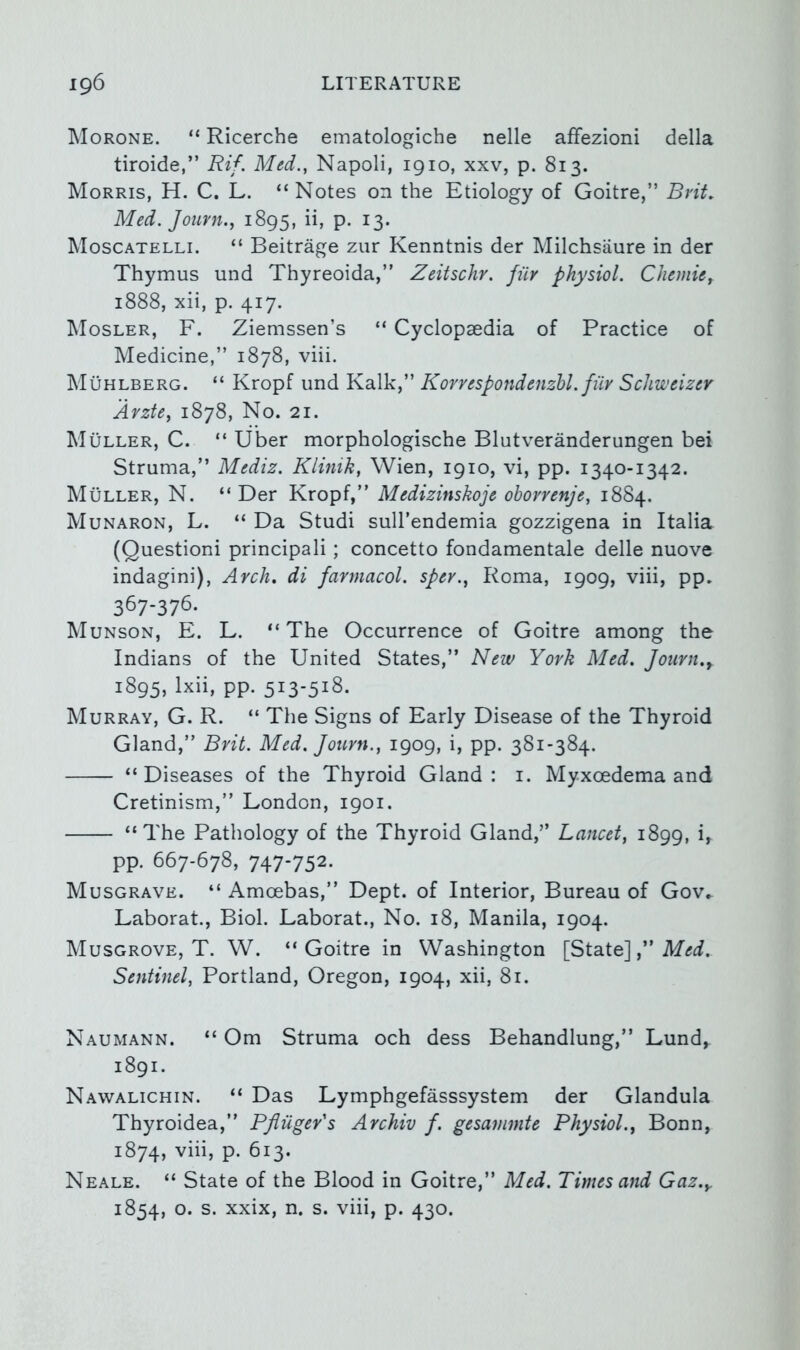 IMorone. “ Ricerche ematologiche nelle afFezioni della tiroide,” Rif. Med., Napoli, 1910, xxv, p. 813. Morris, H. C. L. “ Notes on the Etiology of Goitre,” Brit, Med. Journ., 1895, ii, p. 13. Moscatelli. “ Beitrage zur Kenntnis der Milchsaure in der Thymus und Thyreoida,” Zeitschr. fur physiol. Chemief 1888, xii, p. 417. Mosler, F. Ziemssen’s “ Cyclopaedia of Practice of Medicine,” 1878, viii. Muhlberg. “ Kropf imd Kalk,” KorrespondenzU. fiiv Schweizer Avzte, 1878, No. 21. Muller, C. “ Uber morphologische Blutveranderungen bei Struma,” Mediz. Klinik, Wien, 1910, vi, pp. 1340-1342. Muller, N. “ Der Kropf,” Medizinskoje ohorrenje, 1884. Munaron, L. “ Da Studi sull’endemia gozzigena in Italia (Questioni principali; concetto fondamentale delle nuove indagini), Arch, di farmacol. sper., Roma, 1909, viii, pp. 367-376. Munson, E. L. “The Occurrence of Goitre among the Indians of the United States,” New York Med, Journ.y 1895, Ixii, pp. 5^3-5^^- Murray, G. R. “ The Signs of Early Disease of the Thyroid Gland,” Brit. Med. Journ., 1909, i, pp. 381-384. “Diseases of the Thyroid Gland: i. Myxoedema and Cretinism,” London, 1901. “The Pathology of the Thyroid Gland,” Lancet, 1899, i, pp. 667-678, 747-752. Musgrave. “ Amoebas,” Dept, of Interior, Bureau of Gov.- Laborat., Biol. Laborat., No. 18, Manila, 1904. Musgrove, T. W. “Goitre in Washington [State],” Sentinel, Portland, Oregon, 1904, xii, 81. Naumann. “ Om Struma och dess Behandlung,” Lund, 1891. Nawalichin. “ Das Lymphgefasssystem der Glandula Thyroidea,” Pfliiger's Archiv f. gesammte Physiol., Bonn, 1874, viii, p. 613. Neale. “ State of the Blood in Goitre,” Med. Times and Gaz.y 1854, o. s. xxix, n. s. viii, p. 430.
