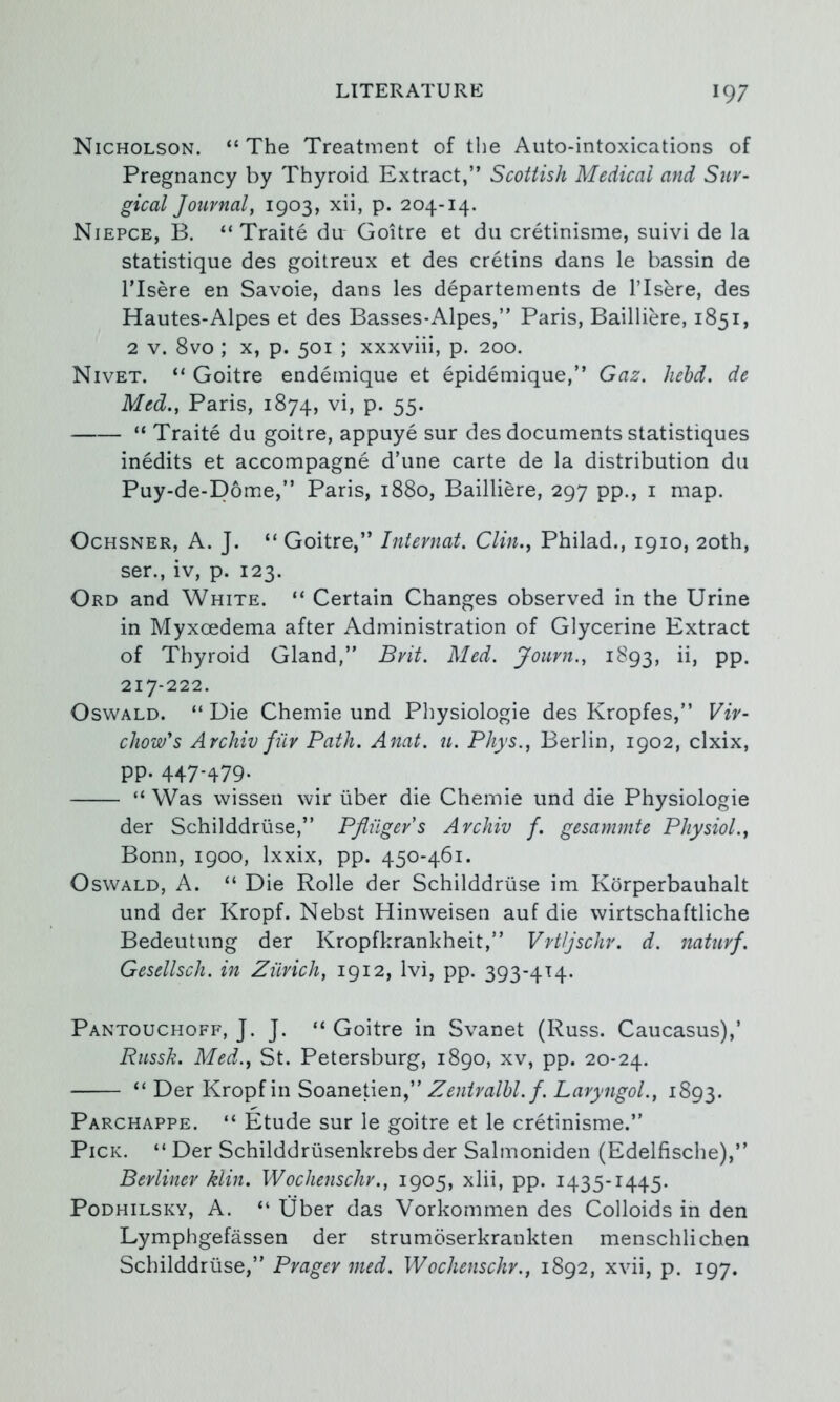 Nicholson. “The Treatment of tlie Auto-intoxications of Pregnancy by Thyroid Extract,” Scottish Medical and Sur- gical Journal^ i903> xii, p. 204-14. Niepce, B. “ Traite du Goitre et du cretinisme, suivi de la statistique des goitreux et des cretins dans le bassin de ITsere en Savoie, dans les departeinents de ITsere, des Hautes-Alpes et des Basses-Alpes,” Paris, Bailliere, 1851, 2 V. 8vo ; X, p. 501 ; xxxviii, p. 200. Nivet. “ Goitre endemique et epidemique,” Gaz. Jiehd. de Med., Paris, 1874, P* 55- “ Traite du goitre, appuye sur des documents statistiques inedits et accompagne d’une carte de la distribution du Puy-de-D6me,” Paris, 1880, Bailliere, 297 pp., i map. OcHSNER, A. J. “ Goitre,” Intevnat. Clin., Philad., 1910, 20th, ser., iv, p. 123. Ord and White. “ Certain Changes observed in the Urine in Myxcedema after Administration of Glycerine Extract of Thyroid Gland,” Brit. Med. Journ., 1893, PP- 217-222. Oswald. “ Die Chemie und Physiologie des Kropfes,” Vir- chow's Archiv fur Path. Anat. u. Phys., Berlin, 1902, clxix, PP- 447-479- “ Was wissen wir iiber die Chemie und die Physiologie der Schilddriise,” Pfliiger's Archiv f. gesammte Physiol., Bonn, 1900, Ixxix, pp. 450-461. Oswald, A. “ Die Rolle der Schilddriise im Kdrperbauhalt und der Kropf. Nebst Hinweisen auf die wirtschaftliche Bedeutung der Kropfkrankheit,” Vrtljschv. d. naturf. Gesellsch. in Ziirich, 1912, Ivi, pp. 393-414. Pantouchoff, J. J. “ Goitre in Svanet (Russ. Caucasus),’ Russk. Med., St. Petersburg, 1890, xv, pp. 20-24. “ Der Kropf in Soanetien,” Zentralhl. f. LaryngoL, 1893. Parchappe. “ Etude sur le goitre et le cretinisme.” Pick. “ Der Schilddriisenkrebs der Salmoniden (Edelfische),” Berliner klin. Wochenschr., 1905, xlii, pp. 1435-1445. PoDHiLSKY, A. “ Tiber das Vorkommen des Colloids in den Lymphgefassen der strumdserkrankten menschlichen Schilddriise,” Prager med. Wochenschr., 1892, xvii, p. 197.