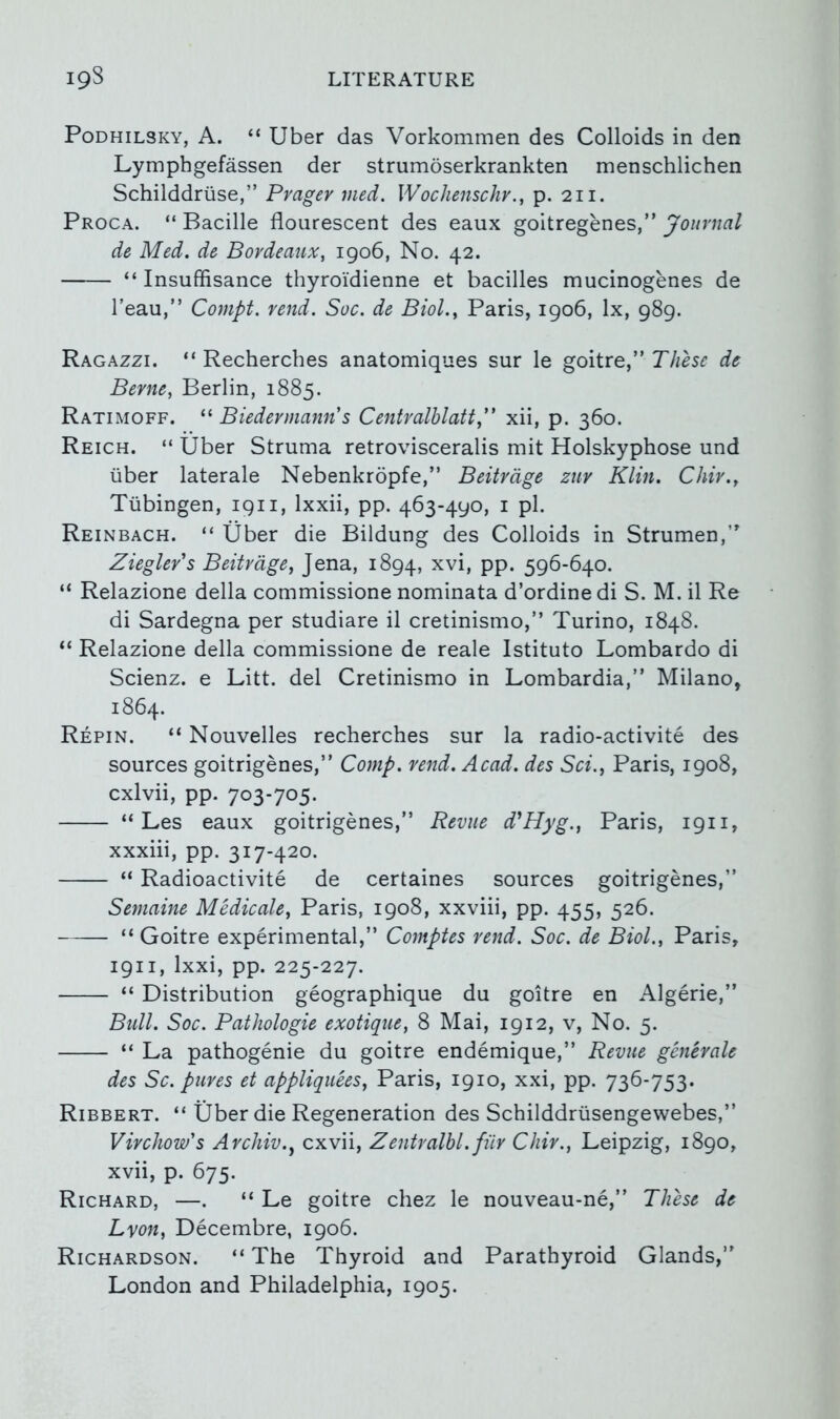 19S LITERATURE PoDHiLSKY, A. “ Uber das Vorkommen des Colloids in den Lymphgefassen der strumoserkrankten menschlichen Schilddriise,” Pvager med. Wochenschr., p. 211. Proca. “ Bacille flourescent des eaux goitregenes,” Journal de Med. de Bordeaux, igo6, No. 42. “ Insuffisance thyroi'dienne et bacilles mucinogenes de I’eau,” Compt. rend. Sue. de Biol., Paris, igo6, lx, g8g. Ragazzi. “ Recherches anatomiques sur le goitre J These de Berne, Berlin, 1885. Ratimoff. “ Biedermann s Centvalhlatt,” xii, p. 360. Reich. “ Uber Struma retrovisceralis mit Holskyphose und liber laterale Nebenkropfe,” Beitrdge zur Klin. Chir., Tubingen, igii, Ixxii, pp. 463-490, i pi. Reinbach. “ liber die Bildung des Colloids in Strumen,’’ Ziegler's Beitrdge, Jena, 1894, PP* 596-640. “ Relazione della commissione nominata d’ordine di S. M. il Re di Sardegna per studiare il cretinismo,” Turino, 1848. “ Relazione della commissione de reale Istituto Lombardo di Scienz. e Litt. del Cretinismo in Lombardia,” Milano, 1864. Repin. “ Nouvelles recherches sur la radio-activite des sources goitrigenes,” Comp. vend. Acad, des Sci., Paris, 1908, cxlvii, pp. 703-705. “ Les eaux goitrigenes,” Revue d'^Hyg., Paris, 1911, xxxiii, pp. 317-420. “ Radioactivite de certaines sources goitrigenes,” Semaine Medicate, Paris, 1908, xxviii, pp. 455, 526. “ Goitre experimental,” Comptes rend. Soc. de Biol., Paris, 1911, Ixxi, pp. 225-227. “ Distribution geographique du goitre en Algerie,” Bull. Soc. Pathologic exotique, 8 Mai, 1912, v. No. 5. “ La pathogenie du goitre endemique,” Revue genevale des Sc. puves et appliquees, Paris, 1910, xxi, pp. 736-753. Ribbert. “ Uber die Regeneration des Schilddrusengewebes,” Virchow's Avchiv., cxvii, Zentralhl.fiir Chir., Leipzig, 1890, xvii, p. 675. Richard, —. “ Le goitre chez le nouveau-ne,” These de Lyon, Decembre, 1906. Richardson. “ The Thyroid and Parathyroid Glands,” London and Philadelphia, 1905.