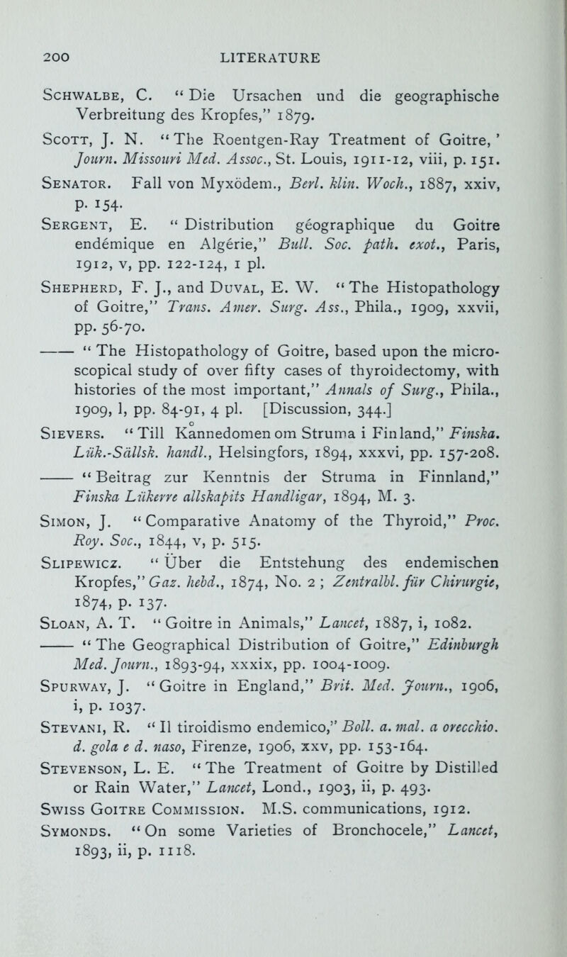 Schwalbe, C. “ Die Ursachen und die geographische Verbreitung des Kropfes,” 1879. Scott, J. N. “The Roentgen-Ray Treatment of Goitre,’ Journ. Missouri Med. Assoc., St. Louis, 1911-12, viii, p. 151. Senator. Fall von Myxodem., Berl. hlin. Wocli., 1887, xxiv, p. 154. Sergent, E. “ Distribution geographique du Goitre endemique en Algerie,” Bull. Soc. path, exot., Paris, 1912, V, pp. 122-124, I pi. Shepherd, F. J., and Duval, E. W. “The Histopathology of Goitre,” Trans. Ainer. Siirg. Ass., Phila., 1909, xxvii, pp. 56-70. “ The Histopathology of Goitre, based upon the micro- scopical study of over fifty cases of thyroidectomy, with histories of the most important,” Annals of Surg., Phila., 1909) 1) PP- 84-91 > 4 pi- [Discussion, 344.] o Silvers. “ Till Kannedomen om Struma i Finland,” Finska, Luk.-Sdllsk. liandl., Helsingfors, 1894, xxxvi, pp. 157-208. “ Beitrag zur Kenntnis der Struma in Finnland,” Finska Liikerre allskapits Handligar, 1894, 3- Simon, J, “ Comparative Anatomy of the Thyroid,” Proc. Roy. Soc., 1844, V, p. 515. Slipewicz. “ tjber die Entstehung des endemischen Kropfes,” hehd., 1874, ^ J Zentralhl. fur Chirurgie, 1874. p. 137. Sloan, A. T. “ Goitre in Animals,” Lancet, 1887, L 1082. “ The Geographical Distribution of Goitre,” Edinburgh Med. fourn., 1893-94, xxxix, pp. 1004-1009. Spurway, J. “ Goitre in England,” Brit. Med. Journ., 1906, i, p. 1037. Stevani, R. “ II tiroidismo endemico,” Boll. a. mol. a orecchio. d. gola e d. naso, Firenze, 1906, xxv, pp. 153-164. Stevenson, L. E. “ The Treatment of Goitre by Distilled or Rain Water,” Lancet, Lond., 1903, ii, p. 493. Swiss Goitre Commission. M.S. communications, 1912. Symonds. “ On some Varieties of Bronchocele,” Lancet, 1893, iij P* 1118.