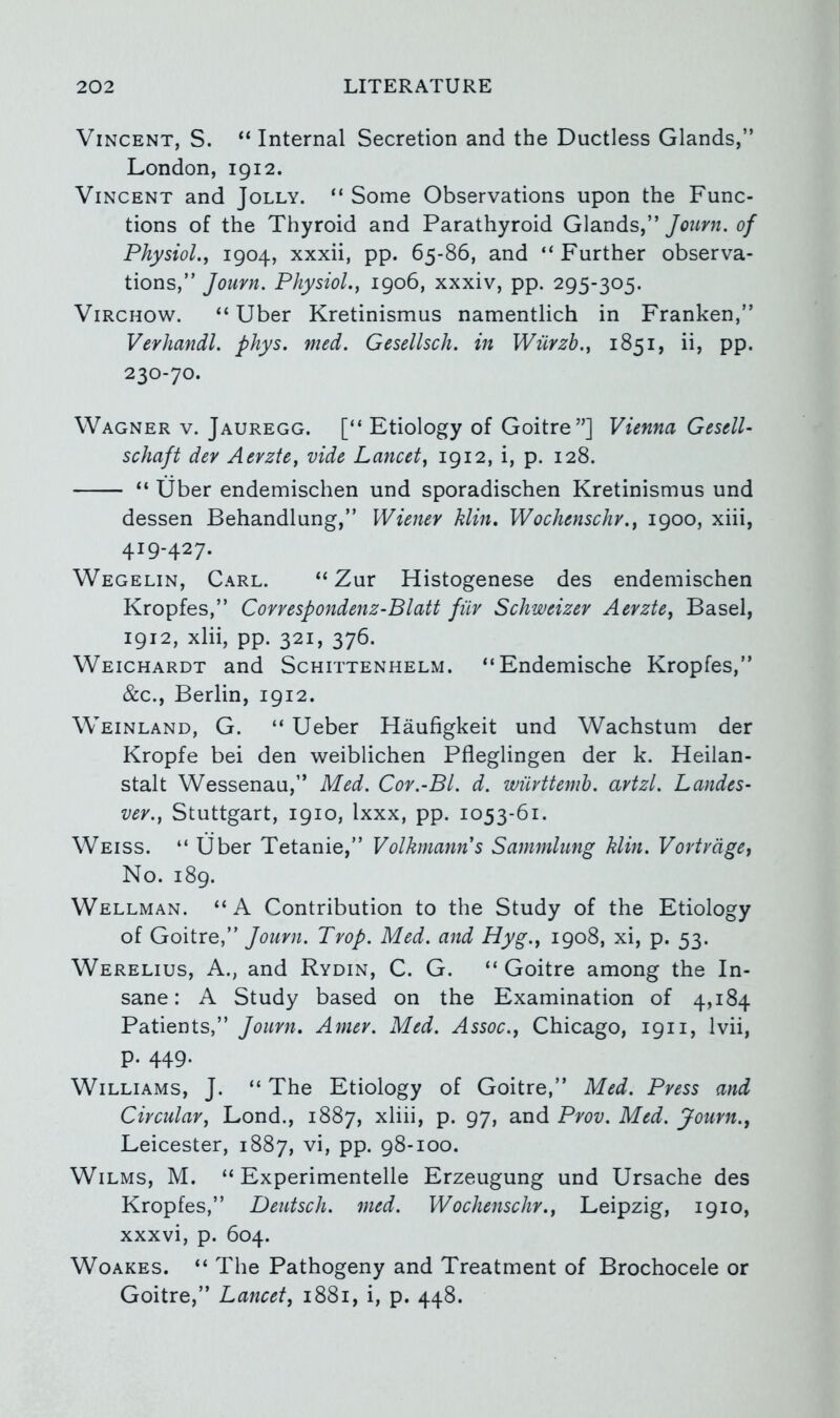 Vincent, S. “Internal Secretion and the Ductless Glands,” London, 1912. Vincent and Jolly. “ Some Observations upon the Func- tions of the Thyroid and Parathyroid Glands,” Journ. of Physiol.j 1904, xxxii, pp. 65-86, and “Further observa- tions,” Jouvn. Physiol.y 1906, xxxiv, pp. 295-305. Virchow. “ Uber Kretinismus namentlich in Franken,” Vevhandl. phys. med. Gesellsch. in Wiirzh.^ 1851, ii, pp. 230-70. Wagner v. Jauregg. [“ Etiology of Goitre”] Vienna Gesell- schaft dev Aerzte, vide Lancet, 1912, i, p. 128. “ Uber endemischen und sporadischen Kretinismus und dessen Behandlung,” Wienev Min, Wochenschv., 1900, xiii, 419-427. Wegelin, Carl. “ Zur Histogenese des endemischen Kropfes,” Covvespondenz-Blatt fiiv Schweizev Aevzte, Basel, 1912, xlii, pp. 321, 376. Weichardt and Schittenhelm. “Endemische Kropfes,” &c., Berlin, 1912. Weinland, G. “ Ueber Haufigkeit und Wachstum der Kropfe bei den weiblichen Pfleglingen der k. Heilan- stalt Wessenau,” Med. Cov.-Bl. d. wiivttemh. avtzl. Landes- vev., Stuttgart, 1910, Ixxx, pp. 1053-61. Weiss. “ Uber Tetanie,” Volhnanns Sammlung Min. Vovivage^ No. 189. Wellman. “A Contribution to the Study of the Etiology of Goitre,” Journ. Prop, Med. and Hyg., 1908, xi, p. 53. Werelius, a., and Rydin, C. G. “ Goitre among the In- sane: A Study based on the Examination of 4,184 Patients,” Joimi. Amer. Med. Assoc., Chicago, 1911, Ivii, p. 449. Williams, J. “ The Etiology of Goitre,” Med. Press and Circular, Lond., 1887, xliii, p. 97, and Pvov. Med. Journ., Leicester, 1887, vi, pp. 98-100. Wilms, M. “ Experimentelle Erzeugung und Ursache des Kropfes,” Deutsch. med. Wochenschr., Leipzig, 1910, xxxvi, p. 604. WoAKES. “ The Pathogeny and Treatment of Brochocele or Goitre,” Lancet, 1881, i, p. 448.