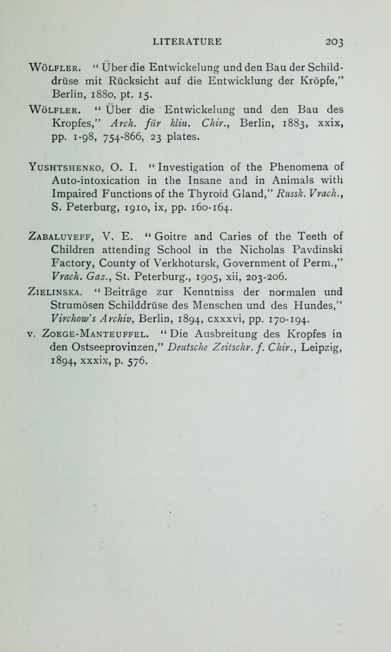 WoLFLER. “ liber die Entwickelung und den Ban der Schild- driise mit Rucksicht auf die Entvvicklung der Kropfe,” Berlin, 1880, pt. 15. WoLFLER. “liber die ‘ Entwickelung und den Bau des Kropfes,” Arch, fiiv klin. Chir., Berlin, 1883, xxix, pp. 1-98, 754-866, 23 plates. Yushtshenko, O. I. “Investigation of the Phenomena of Auto-intoxication in the Insane and in Animals with Impaired Functions of the Thyroid Gland,” Russk. Vvach.y S. Peterburg, 1910, ix, pp. 160-164. Zabaluyeff, V. E. “ Goitre and Caries of the Teeth of Children attending School in the Nicholas Pavdinski Factory, County of Verkhotursk, Government of Perm.,” Vvach. Gaz.y St. Peterburg., 1905, xii, 203-206. Zielinska. “ Beitrage zur Kenntniss der normalen und Strumdsen Schilddriise des Menschen und des Hundes,” Virchow's Archiv, Berlin, 1894, cxxxvi, pp. 170-194. V. Zoege-Manteuffel. “ Die Ausbreitung des Kropfes in den Ostseeprovinzen,” Deutsche Zeitschv. f. Chir., Leipzig, 1894, xxxix, p. 576.