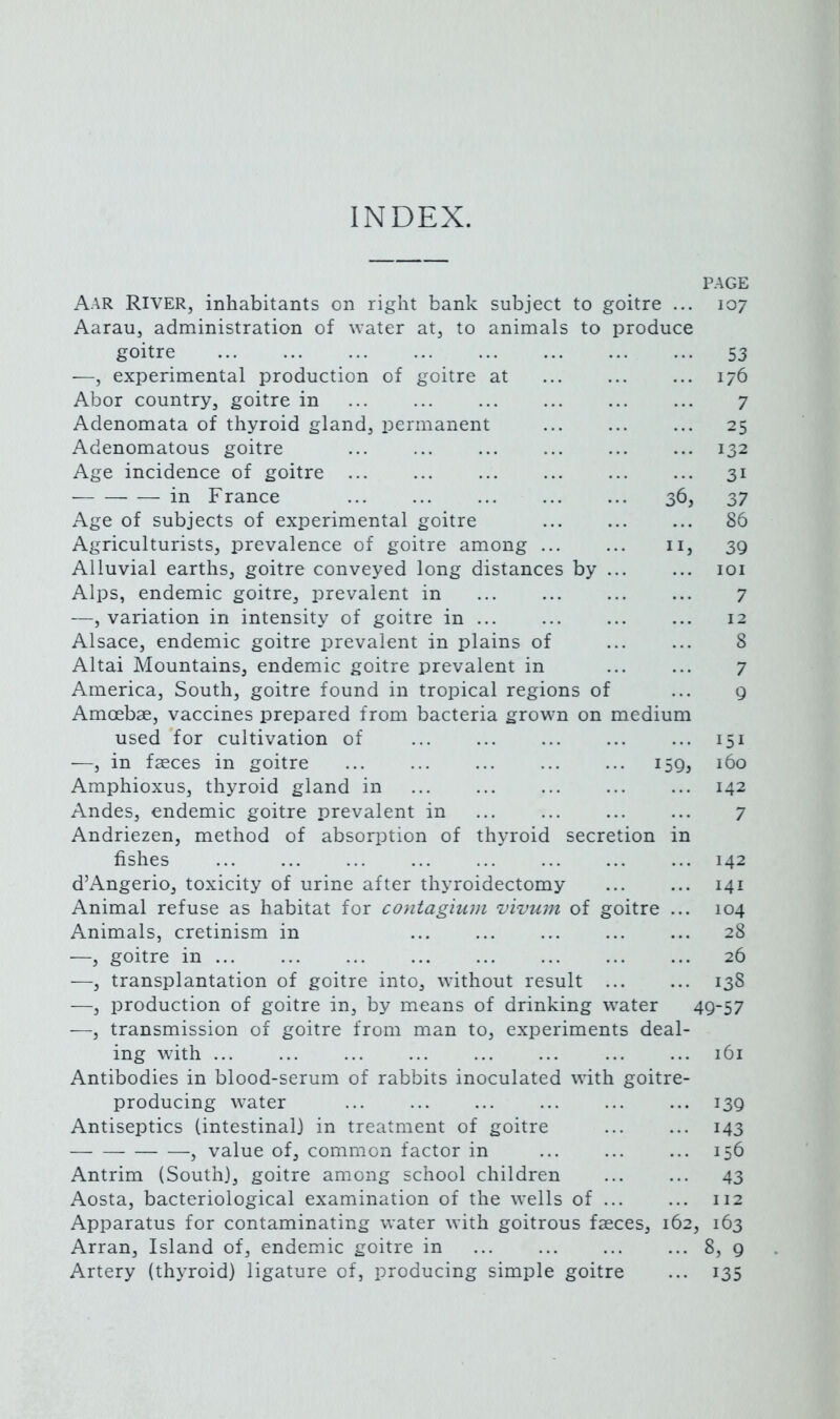 INDEX. PAGE Aar River, inhabitants on right bank subject to goitre ... 107 Aarau, administration of water at, to animals to produce goitre 53 —, experimental production of goitre at ... ... ... 176 Abor country, goitre in ... ... ... ... ... ... 7 Adenomata of thyroid gland, permanent ... ... ... 25 Adenomatous goitre ... ... ... ... ... ... 132 Age incidence of goitre ... ... ... ... ... ... 31 — in France 36, 37 Age of subjects of experimental goitre ... ... ... 86 Agriculturists, prevalence of goitre among ... ... ii, 3g Alluvial earths, goitre conveyed long distances by ... ... loi Alps, endemic goitre, prevalent in ... ... ... ... 7 —, variation in intensity of goitre in ... ... ... ... 12 Alsace, endemic goitre prevalent in plains of ... ... 8 Altai Mountains, endemic goitre prevalent in ... ... 7 America, South, goitre found in tropical regions of ... g Amcebae, vaccines prepared from bacteria grown on medium used for cultivation of 151 —, in faeces in goitre iSg, 160 Amphioxus, thyroid gland in 142 Andes, endemic goitre prevalent in ... ... ... ... 7 Andriezen, method of absorption of thyroid secretion in fishes 142 d’Angerio, toxicity of urine after thyroidectomy ... ... 141 Animal refuse as habitat for contagium vivum of goitre ... 104 Animals, cretinism in 28 —, goitre in 26 —, transplantation of goitre into, without result ... ... 13S —, production of goitre in, by means of drinking water 4g~57 —, transmission of goitre from man to, experiments deal- ing with ... ... ... ... ... ... ... ... 161 Antibodies in blood-serum of rabbits inoculated with goitre- producing water ... ... ... ... ... ... i3g Antiseptics (intestinal) in treatment of goitre ... ... 143 , value of, common factor in ... ... ... 156 Antrim (South), goitre among school children ... ... 43 Aosta, bacteriological examination of the wells of ... ... 112 Apparatus for contaminating water with goitrous faeces, 162, 163 Arran, Island of, endemic goitre in 8, g Artery (thyroid) ligature of, producing simple goitre ... 135