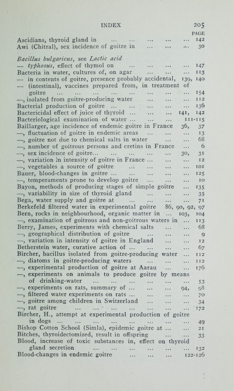 PAGE Ascidians, thyroid gland in 142 Awi (Chitral), sex incidence of goitre in 30 Bacillus bulgaricus, see Lactic acid — typhosus^ effect of thymol on ... ... ... ... i47 Bacteria in water, cultures of, on agar 113 — in contents of goitre, presence probably accidental, 139, 140 — (intestinal)., vaccines prepared from, in treatment of goitre ... ... ... ... ••• ... ••• ••• 154 .—, isolated from goitre-producing water 112 Bacterial production of goitre ... ... ... ... ... 136 Bactericidal effect of juice of thyroid 141, 142 Bacteriological examination of water 111-115 Baillarger, age incidence of endemic goitre in France 36, 37 —, fluctuation of goitre in endem^ic areas 13 —, goitre not due to chemical salts in water ... ... 68 —, number of goitrous persons and cretins in France ... 6 —, sex incidence of goitre 30, 31 —, variation )n intensity of goitre in France ... ... ... 12 —, vegetaoles a source of goitre ... ... ... loi Bauer, blood-changes in goitre ... ... ... 125 —, temperaments prone to develop goitre ... ... ... 10 Bayon, methods of producing stages of simple goitre ... 135 —, variability in size of thyroid gland ... ... ... 35 Bega, water supply and goitre at ... ... ... ... 71 Berkefeld filtered water in experimental goitre 86, go, 92, 97 Bern, rocks in neighbourhood, organic matter in ... 103, 104 —, examination of goitrous and non-goitrous waters in ... 113 Berry, James, experiments with chemical salts 68 —, geographical distribution of goitre ... ... ... 9 —, variation in intensity of goitre in England 12 Betherstein water, curative action of ... ... ... ... 67 Bircher, bacillus isolated from goitre-producing water ... 112 —, diatoms in goitre-producing waters ... ... ... 112 —, experimental production of goitre at Aarau 176 —, experiments on animals to produce goitre by means of drinking-water ... ... ... ... ... ... 53 —, experiments on rats, summary of 94, gS —, filtered water experiments on rats ... ... ... ... 70 —, goitre among children in Switzerland 34 —, rat goitre • 172 Bircher, H., attempt at experimental production of goitre in dogs 49 Bishop Cotton School (Simla), epidemic goitre at 21 Bitches, thyroidectomized, result in offspring ... ... 33 Blood, increase of toxic substances in, effect on thyroid gland secretion ... ... ... ... ... ... 132 Blood-changes in endemic goitre 122-126