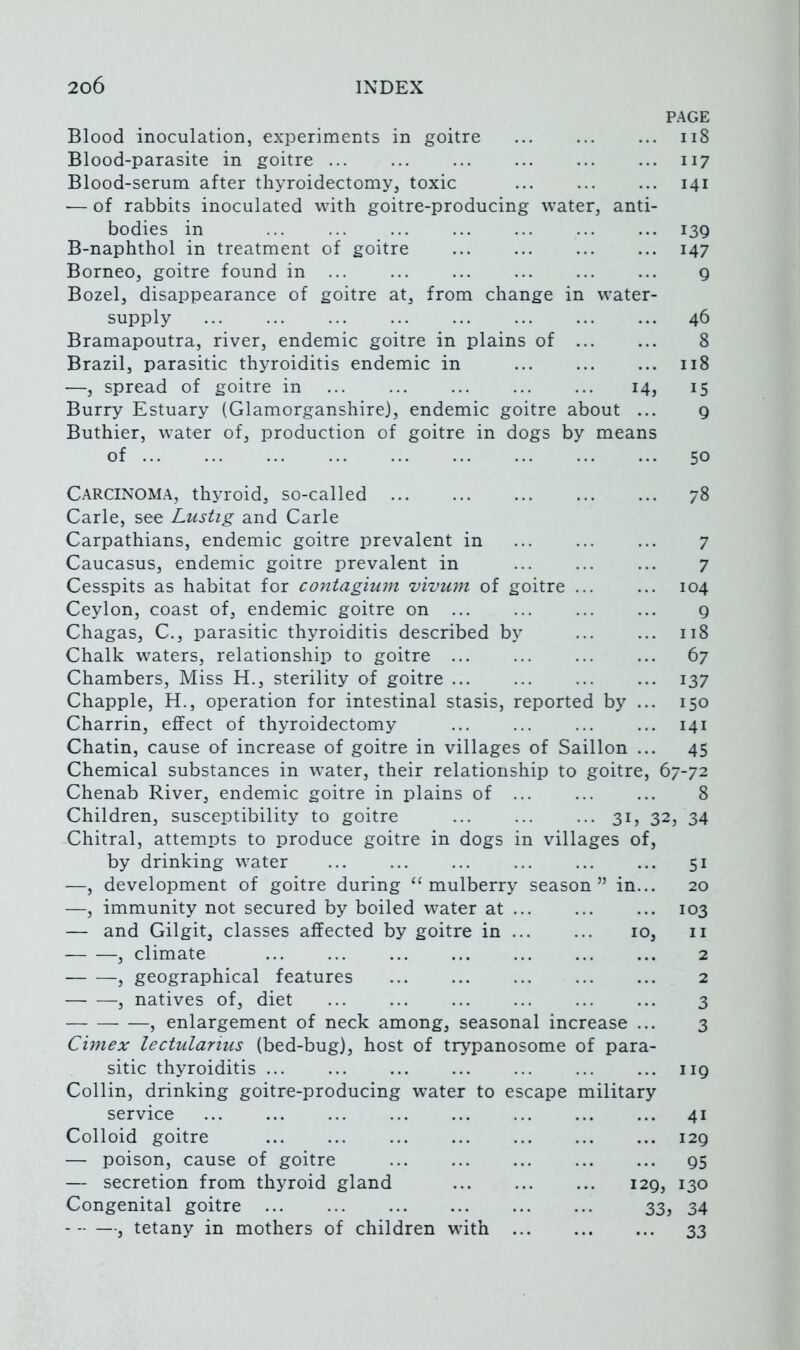 PAGE Blood inoculation, experiments in goitre ... ... ... ii8 Blood-parasite in goitre ... ... ... ... ... ... 117 Blood-serum after thyroidectomy, toxic ... ... ... 141 — of rabbits inoculated with goitre-producing water, anti- bodies in 139 B-naphthol in treatment of goitre ... ... ... ... 147 Borneo, goitre found in ... ... ... ... ... ... g Bozel, disappearance of goitre at, from change in water- supply 46 Bramapoutra, river, endemic goitre in plains of ... ... 8 Brazil, parasitic thyroiditis endemic in ... ... ... 118 —, spread of goitre in ... ... ... ... ... 14, 15 Burry Estuary (Glamorganshire), endemic goitre about ... 9 Buthier, water of, production of goitre in dogs by means of 50 Carcinoma, thyroid, so-called 78 Carle, see Lustig and Carle Carpathians, endemic goitre prevalent in 7 Caucasus, endemic goitre prevalent in 7 Cesspits as habitat for contagium vivum of goitre 104 Ceylon, coast of, endemic goitre on g Chagas, C., parasitic thyroiditis described by 118 Chalk waters, relationship to goitre 67 Chambers, Miss H., sterility of goitre 137 Chappie, H., operation for intestinal stasis, reported by ... 150 Charrin, effect of thyroidectomy ... ... ... ... 141 Chatin, cause of increase of goitre in villages of Saillon ... 45 Chemical substances in water, their relationship to goitre, 67-72 Chenab River, endemic goitre in plains of ... ... ... 8 Children, susceptibility to goitre 31 j 32? 34 Chitral, attempts to produce goitre in dogs in villages of, by drinking water ... ... ... ... ... ... 51 —, development of goitre during “mulberry season” in... 20 —, immunity not secured by boiled water at ... ... ... 103 — and Gilgit, classes affected by goitre in 10, ii , climate ... ... ... ... ... ... ... 2 , geographical features ... ... ... ... ... 2 , natives of, diet ... ... ... ... ... ... 3 , enlargement of neck among, seasonal increase ... 3 Cimex lectulanus (bed-bug), host of trypanosome of para- sitic thyroiditis ... ... ... ... ... ... ... 119 Collin, drinking goitre-producing water to escape military service 41 Colloid goitre 129 — poison, cause of goitre ... ... ... ... ... 95 — secretion from thyroid gland ... ... ... 129, 130 Congenital goitre 33, 34 , tetany in mothers of children with 33