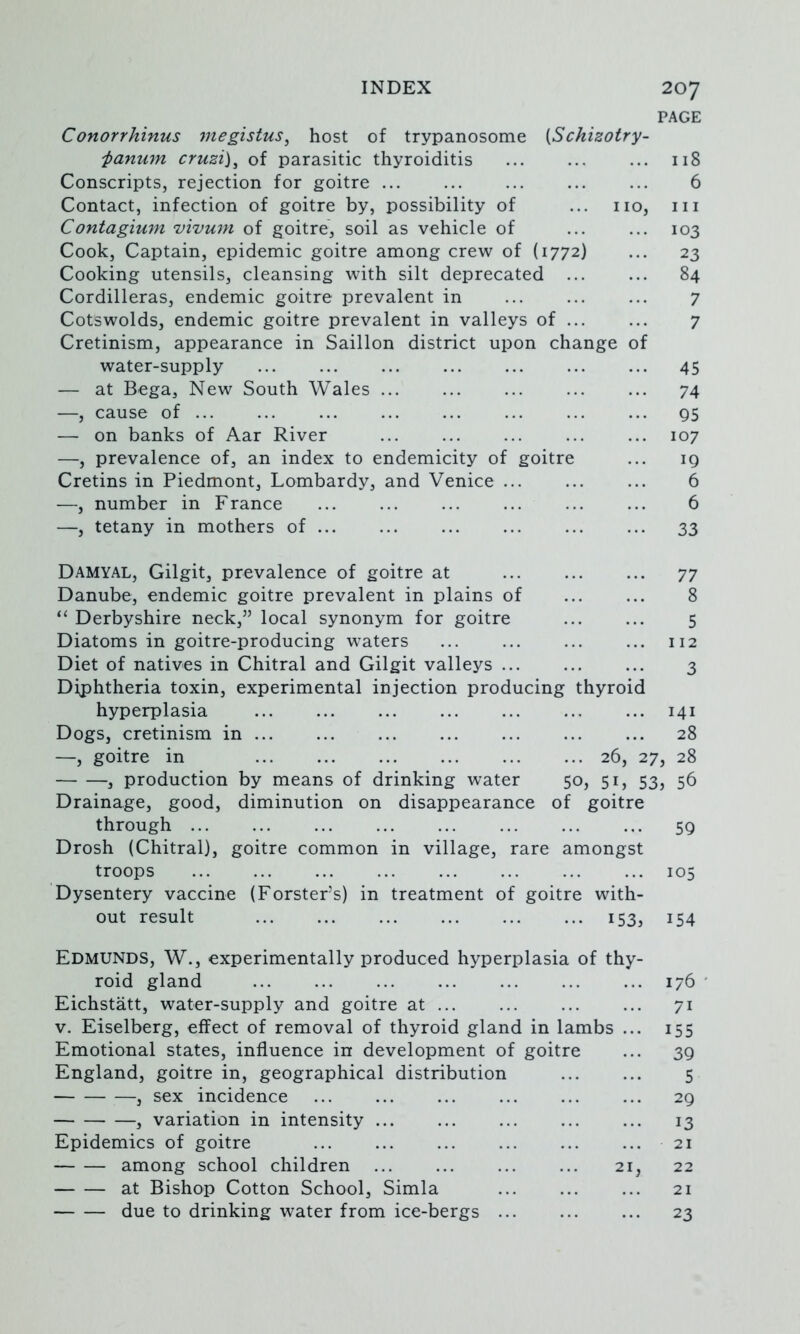 PAGE Conorrhinus megistus^ host of trypanosome [Schizotry- 'panu7n cruzi), of parasitic thyroiditis ... ... ... 118 Conscripts, rejection for goitre 6 Contact, infection of goitre by, possibility of ... no, in Contagium vivum of goitre, soil as vehicle of 103 Cook, Captain, epidemic goitre among crew of (1772) ... 23 Cooking utensils, cleansing with silt deprecated 84 Cordilleras, endemic goitre prevalent in ... ... ... 7 Cotswolds, endemic goitre prevalent in valleys of 7 Cretinism, appearance in Saillon district upon change of water-supply 45 — at Bega, New South Wales 74 —, cause of q5 — on banks of Aar River 107 —, prevalence of, an index to endemicity of goitre ... 19 Cretins in Piedmont, Lombardy, and Venice 6 —, number in France ... ... ... ... ... ... 6 —, tetany in mothers of ... ... ... ... ... ... 33 Damyal, Gilgit, prevalence of goitre at 77 Danube, endemic goitre prevalent in plains of ... ... 8 “ Derbyshire neck,” local synonym for goitre 5 Diatoms in goitre-producing waters ... ... ... ... 112 Diet of natives in Chitral and Gilgit valleys 3 Diphtheria toxin, experimental injection producing thyroid hyperplasia 141 Dogs, cretinism in ... ... ... ... ... ... ... 28 —, goitre in 26, 27, 28 , production by means of drinking water 50, 51, 53, 56 Drainage, good, diminution on disappearance of goitre through 59 Drosh (Chitral), goitre common in village, rare amongst troops 105 Dysentery vaccine (Forster’s) in treatment of goitre with- out result 153, 154 Edmunds, W., experimentally produced hyperplasia of thy- roid gland 176 ' Eichstatt, water-supply and goitre at ... ... ... ... 71 V. Eiselberg, effect of removal of thyroid gland in lambs ... 155 Emotional states, influence in development of goitre ... 39 England, goitre in, geographical distribution 5 , sex incidence ... ... ... ... ... ... 29 , variation in intensity 13 Epidemics of goitre 21 among school children 21, 22 at Bishop Cotton School, Simla ... ... ... 21 due to drinking water from ice-bergs ... ... ... 23