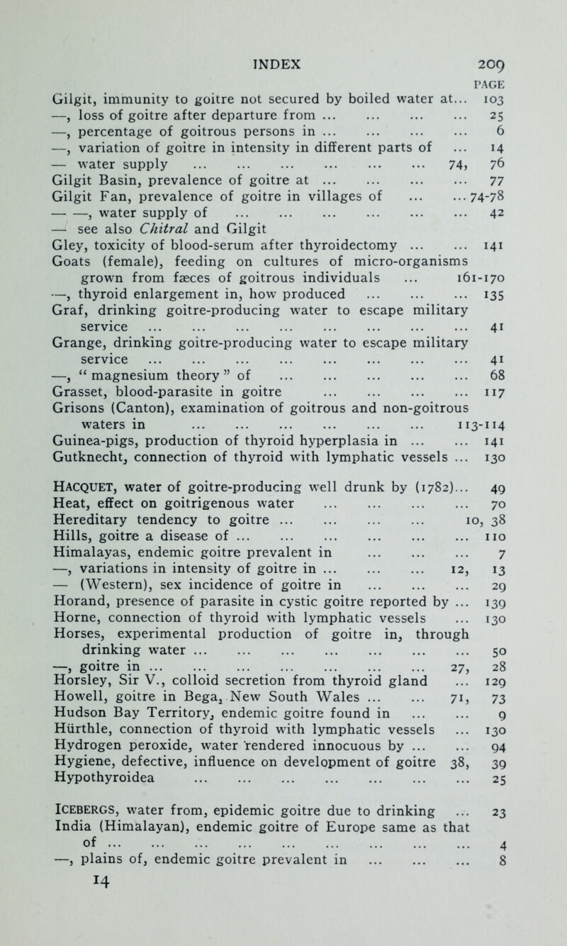 PAGE Gilgit, immunity to goitre not secured by boiled water at... 103 —, loss of goitre after departure from 25 —, percentage of goitrous persons in 6 —, variation of goitre in intensity in different parts of ... 14 — water supply 74? Gilgit Basin, prevalence of goitre at 77 Gilgit Fan, prevalence of goitre in villages of ... ...74-78 , water supply of 42 — see also Chitral and Gilgit Gley, toxicity of blood-serum after thyroidectomy 141 Goats (female), feeding on cultures of micro-organisms grown from faeces of goitrous individuals ... 161-170 —, thyroid enlargement in, how produced 135 Graf, drinking goitre-producing water to escape military service 41 Grange, drinking goitre-producing water to escape military service 41 —, “ magnesium theory ” of 68 Grasset, blood-parasite in goitre 117 Grisons (Canton), examination of goitrous and non-goitrous waters in 113-114 Guinea-pigs, production of thyroid hyperplasia in 141 Gutknecht, connection of thyroid with lymphatic vessels ... 130 Racquet, water of goitre-producing well drunk by (1782)... 49 Heat, effect on goitrigenous water 70 Hereditary tendency to goitre 10, 38 Hills, goitre a disease of no Himalayas, endemic goitre prevalent in 7 —, variations in intensity of goitre in 12, 13 — (Western), sex incidence of goitre in 29 Horand, presence of parasite in cystic goitre reported by ... 139 Horne, connection of thyroid with lymphatic vessels ... 130 Horses, experimental production of goitre in, through drinking water 50 —, goitre in ... 27, 28 Horsley, Sir V., colloid secretion from thyroid gland ... 129 Howell, goitre in Bega, New South Wales 71, 73 Hudson Bay Territory, endemic goitre found in 9 Hiirthle, connection of thyroid with lymphatic vessels ... 130 Hydrogen peroxide, water rendered innocuous by ... ... 94 Hygiene, defective, influence on development of goitre 38, 39 Hypothyroidea 25 Icebergs, water from, epidemic goitre due to drinking ... 23 India (Himalayan), endemic goitre of Europe same as that of —, plains of, endemic goitre prevalent in 14 4 8