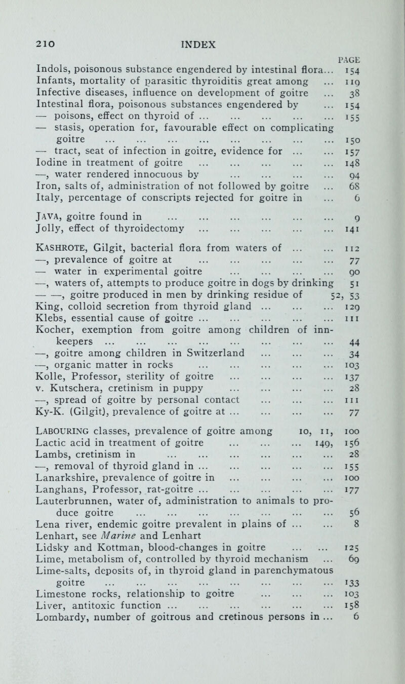 PAGE Indols, poisonous substance engendered by intestinal flora... 154 Infants, mortality of parasitic thyroiditis great among ... iiq Infective diseases, influence on development of goitre ... 38 Intestinal flora, poisonous substances engendered by ... 154 — poisons, effect on thyroid of 155 — stasis, operation for, favourable effect on complicating goitre 150 — tract, seat of infection in goitre, evidence for ... ... 157 Iodine in treatment of goitre 148 —, water rendered innocuous by ... ... ... ... q4 Iron, salts of, administration of not followed by goitre ... 68 Italy, percentage of conscripts rejected for goitre in ... 6 Java, goitre found in 9 Jolly, effect of thyroidectomy 141 Kashrote, Gilgit, bacterial flora from waters of 112 —, prevalence of goitre at ... ... ... ... ... 77 — water in experimental goitre ... ... ... ... go —, waters of, attempts to produce goitre in dogs by drinking 51 , goitre produced in men by drinking residue of 52, 53 King, colloid secretion from thyroid gland ... ... ... 129 Klebs, essential cause of goitre ... ... ... ... ... in Kocher, exemption from goitre among children of inn- keepers ... ... ... ... ... ... ... ... 44 —, goitre among children in Switzerland ... ... ... 34 —, organic matter in rocks ... ... ... ... ... 103 Kolle, Professor, sterility of goitre 137 V. Kutschera, cretinism in puppy 28 —, spread of goitre by personal contact ... ... ... in Ky-K. (Gilgit), prevalence of goitre at 77 Labouring classes, prevalence of goitre among 10, n, 100 Lactic acid in treatment of goitre 149, 156 Lambs, cretinism in 28 —, removal of thyroid gland in ... ... ... ... ... 155 Lanarkshire, prevalence of goitre in ... ... ... ... 100 Langhans, Professor, rat-goitre ... ... ... ... ... 177 Lauterbrunnen, water of, administration to animals to pro- duce goitre ... ... ... ... ... ... ... 56 Lena river, endemic goitre prevalent in plains of 8 Lenhart, see Marine and Lenhart Lidsky and Kottman, blood-changes in goitre 125 Lime, metabolism of, controlled by thyroid mechanism ... 69 Lime-salts, deposits of, in thyroid gland in parenchymatous goitre 133 Limestone rocks, relationship to goitre ... ... ... 103 Liver, antitoxic function 158 Lombardy, number of goitrous and cretinous persons in ... 6
