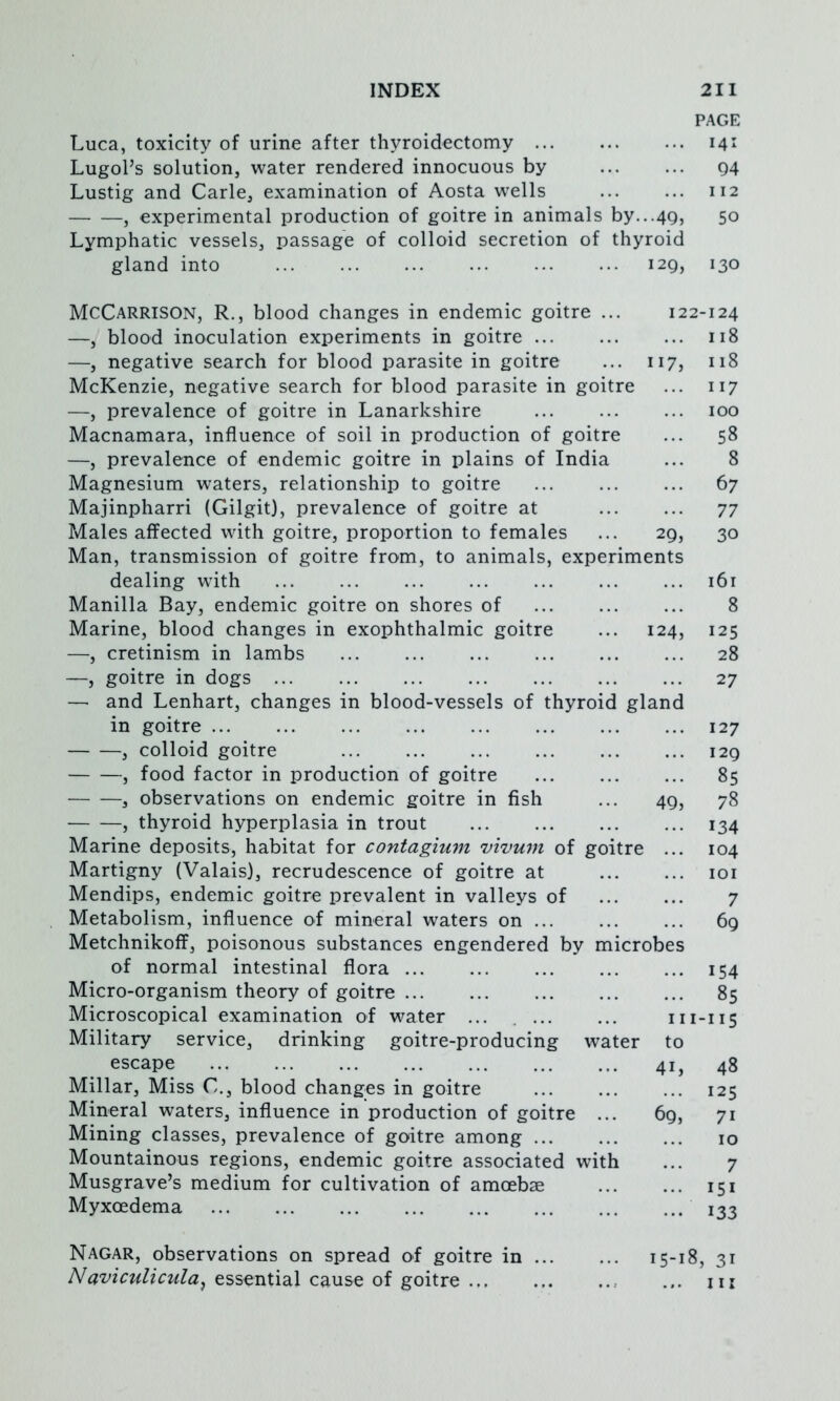 PAGE Luca, toxicity of urine after thyroidectomy ... ... ... 141 Lugol’s solution, water rendered innocuous by ... ... Q4 Lustig and Carle, examination of Aosta wells ... ... 112 , experimental production of goitre in animals by...4Q, 50 Lymphatic vessels, passage of colloid secretion of thyroid gland into 129, 130 McCarrison, R., blood changes in endemic goitre ... 122-124 —, blood inoculation experiments in goitre ... ... ... 118 —, negative search for blood parasite in goitre ... 117, 118 McKenzie, negative search for blood parasite in goitre ... 117 —, prevalence of goitre in Lanarkshire 100 Macnamara, influence of soil in production of goitre ... 58 —, prevalence of endemic goitre in plains of India ... 8 Magnesium waters, relationship to goitre 67 Majinpharri (Gilgit), prevalence of goitre at 77 Males affected with goitre, proportion to females ... 29, 30 Man, transmission of goitre from, to animals, experiments dealing with i6r Manilla Bay, endemic goitre on shores of 8 Marine, blood changes in exophthalmic goitre ... 124, 125 —, cretinism in lambs 28 —, goitre in dogs 27 — and Lenhart, changes in blood-vessels of thyroid gland in goitre 127 , colloid goitre ... ... 129 , food factor in production of goitre ... ... ... 85 , observations on endemic goitre in fish ... 49, 78 , thyroid hyperplasia in trout 134 Marine deposits, habitat for contagium vivum of goitre ... 104 Martigny (Valais), recrudescence of goitre at loi Mendips, endemic goitre prevalent in valleys of ... ... 7 Metabolism, influence of mineral waters on 69 Metchnikoff, poisonous substances engendered by microbes of normal intestinal flora 154 Micro-organism theory of goitre 85 Microscopical examination of water ... ... ... 111-115 Military service, drinking goitre-producing water to escape 41, 48 Millar, Miss C., blood changes in goitre ... ... ... 125 Mineral waters, influence in production of goitre ... 69, 71 Mining classes, prevalence of goitre among 10 Mountainous regions, endemic goitre associated with ... 7 Musgrave’s medium for cultivation of amoebae ... ... 151 Myxoedema 133 Nagar, observations on spread of goitre in 15-18, 31 essential cause of goitre ... m