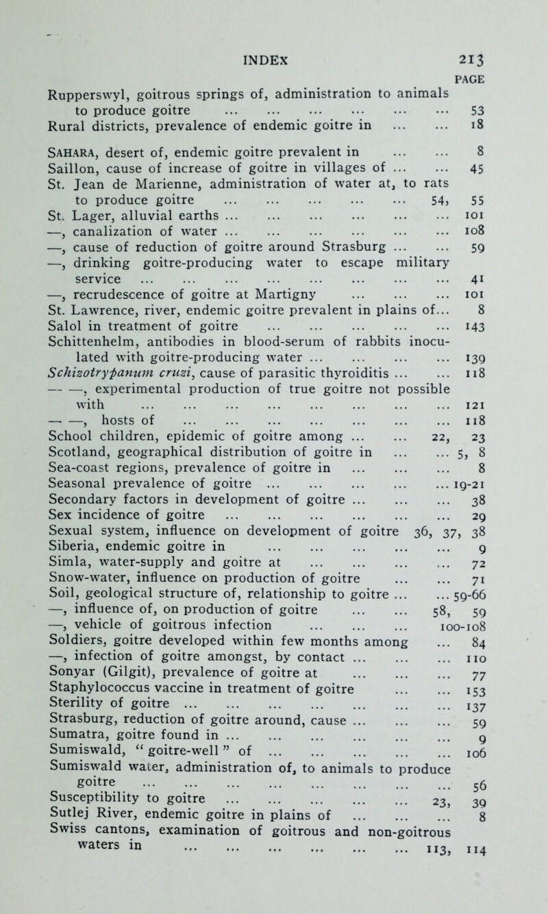 Ruppersvvyl, goitrous springs of, administration to animals to produce goitre Rural districts, prevalence of endemic goitre in PAGE 53 18 Sahara, desert of, endemic goitre prevalent in 8 Saillon, cause of increase of goitre in villages of ... ... 45 St. Jean de Marienne, administration of water at, to rats to produce goitre 54> 55 St. Lager, alluvial earths loi —, canalization of water 108 —, cause of reduction of goitre around Strasburg ... ... 59 —, drinking goitre-producing water to escape military service 41 —, recrudescence of goitre at Martigny ... ... ... loi St. Lawrence, river, endemic goitre prevalent in plains of... 8 Salol in treatment of goitre 143 Schittenhelm, antibodies in blood-serum of rabbits inocu- lated with goitre-producing water 139 Schizotryfanurn cruzi, cause of parasitic thyroiditis ... ... 118 j experimental production of true goitre not possible with 121 , hosts of 118 School children, epidemic of goitre among 22, 23 Scotland, geographical distribution of goitre in 5, 8 Sea-coast regions, prevalence of goitre in 8 Seasonal prevalence of goitre ... ... ... ... ... 19-21 Secondary factors in development of goitre 38 Sex incidence of goitre ... ... ... ... 29 Sexual system, influence on development of goitre 36, 37, 38 Siberia, endemic goitre in 9 Simla, water-supply and goitre at 72 Snow-water, influence on production of goitre 71 Soil, geological structure of, relationship to goitre 59-66 —, influence of, on production of goitre 58, 59 —, vehicle of goitrous infection 100-108 Soldiers, goitre developed within few months among ... 84 —, infection of goitre amongst, by contact 110 Sonyar (Gilgit), prevalence of goitre at 77 Staphylococcus vaccine in treatment of goitre 153 Sterility of goitre 137 Strasburg, reduction of goitre around, cause 59 Sumatra, goitre found in ... ... ... ... ... ... g Sumiswald, “ goitre-well ” of 106 Sumiswald water, administration of, to animal goitre Susceptibility to goitre Sutlej River, endemic goitre in plains of Swiss cantons, examination of goitrous and waters in s to produce 23, non-goitrous ... 113, 56 30 8 [14