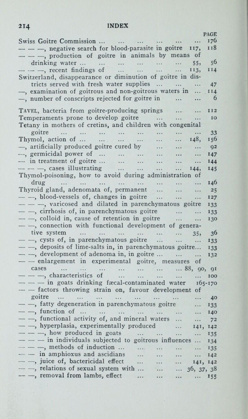 PAGE Swiss Goitre Commission ... ... ... ••• , negative search for blood-parasite in goitre 117, 118 , production of goitre in animals by means of drinking water ... ... ... ... ... ••• 55j 5^ , recent findings of ii3j Switzerland, disappearance or diminution of goitre in dis- tricts served with fresh water supplies ... ... ... 47 —j examination of goitrous and non-goitrous waters in ... 114 —, number of conscripts rejected for goitre in 6 Tavel, bacteria from goitre-producing springs Temperaments prone to develop goitre Tetany in mothers of cretins, and children with congenital goitre 148, 112 10 33 156 92 147 144 145 Thymol, action of —, artificially produced goitre cured b\ —, germicidal power of ... — in treatment of goitre ... , cases illustrating 144, Thymol-poisoning, how to avoid during administration of drug 146 Thyroid gland, adenomata of, permanent ... ... ... 25 , blood-vessels of, changes in goitre ... ... ... 127 , varicosed and dilated in parenchymatous goitre 133 , cirrhosis of, in parenchymatous goitre 133 , colloid in, cause of retention in goitre ... ... 130 , connection wuth functional development of genera- tive system 35, 36 , cysts of, in parenchymatous goitre 133 , deposits of lime-salts in, in parenchymatous goitre... 133 —■ —, development of adenoma in, in goitre ... ... ... 132 enlargement in experimental goitre, measures of cases 88, 90, 91 , characteristics of ... ... ... ... ... 100 in goats drinking faecal-contaminated w^ater 165-170 factors throwing strain on, favour development of goitre , fatty degeneration in parenchymatous goitre , function of , functional activity of, and mineral waters , hyperplasia, experimentally produced , how produced in goats [41, in individuals subjected to goitrous , methods of induction ... in amphioxus and ascidians , juice of, bactericidal effect , relations of sexual system wdth . , removal from lambs, effect nfluences 40 133 140 72 142 135 134 135 ... 142 141, 142 36, 37, 38 155
