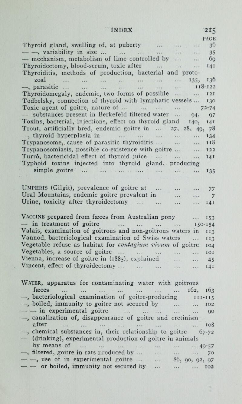 PAGE Thyroid gland, swelling of, at puberty 36 , variability in size 35 — mechanism, metabolism of lime controlled by 69 Thyroidectomy, blood-serum, toxic after 141 Thyroiditis, methods of production, bacterial and proto- zoal 135, 136 —, parasitic 118-122 Thyroidomegaly, endemic, two forms of possible 121 Todbelsky, connection of thyroid with lymphatic vessels ... 130 Toxic agent of goitre, nature of 72-74 — substances present in Berkefeld filtered water ... 94, 97 Toxins, bacterial, injections, effect on thyroid gland 140, 141 Trout, artificially bred, endemic goitre in ... 27, 28. 49, 78 —, thyroid hyperplasia in 134 Trypanosome,, cause of parasitic thyroiditis ... ... ... 118 Trypanosomiasis, possible co-existence with goitre ... ... 122 Turro, bactericidal effect of thyroid juice 141 Typhoid toxins injected into thyroid gland, producing simple goitre ... ... ... ... ... ... 135 Umphris (Gilgit), prevalence of goitre at ... ... ... 77 Ural Mountains, endemic goitre prevalent in 7 Urine, toxicity after thyroidectomy ... ... ... ... 141 Vaccine prepared from faeces from Australian pony ... 153 — in treatment of goitre 150-154 Valais, examination of goitrous and non-goitrous waters in 113 Vannod, bacteriological examination of Swiss waters ... 113 Vegetable refuse as habitat for contagium vivum of goitre 104 Vegetables, a source of goitre ... ... ... ... ... loi Vienna, increase of goitre in (1885), explained 45 Vincent, effect of thyroidectomy ... ... ... ... ... 141 Water, apparatus for contaminating water with goitrous faeces 162, 163 —, bacteriological examination of goitre-producing 111-115 —, boiled, immunity to goitre not secured by ... ... 102 in experimental goitre 90 —, canalization of, disappearance of goitre and cretinism after 108 —, chemical substances in, their relationship to goitre 67-72 — (drinking), experimental production of goitre in animals by means of ... ... ... ... ... ... ...49-57 —, filtered, goitre in rats produced by 70 , use of in experimental goitre 86, 90, 92, 97 or boiled, immunity not secured by ... ... ... 102