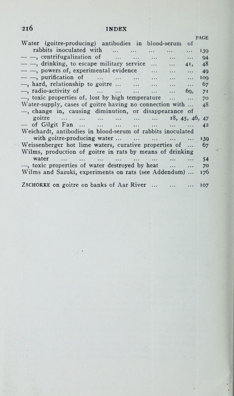 PAGE Water (goitre-producing) antibodies in blood-serum of rabbits inoculated with ... 139 j centrifugalization of 94 , drinking, to escape military service 41, 48 , powers of, experimental evidence 49 , purification of 109 —, hard, relationship to goitre 67 —, radio-activity of 69, 71 —, toxic properties of, lost by high temperature ... ... 70 Water-supply, cases of goitre having no connection with ... 48 —, change in, causing diminution, or disappearance of goitre 18, 45, 46, 47 — of Gilgit Fan 42 Weichardt, antibodies in blood-serum of rabbits inoculated with goitre-producing water ... 139 Weissenberger hot lime waters, curative properties of ... 67 Wilms, production of goitre in rats by means of drinking water 54 —, toxic properties of water destroyed by heat 70 Wilms and Sazuki, experiments on rats (see Addendum) ... 176 ZSCHOKKE on goitre on banks of Aar River 107