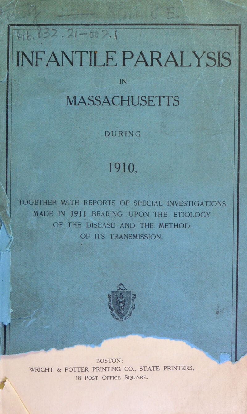 IN MASSACHUSETTS DURING 1910, TOGETHER WITH REPORTS OF SPECIAL INVESTIGATIONS MADE IN 1911 BEARING UPON THE ETIOLOGY OF THE DISEASE AND THE METHOD OF ITS TRANSMISSION. BOSTON: WRIGHT & POTTER PRINTING CO.. STATE PRINTERS,