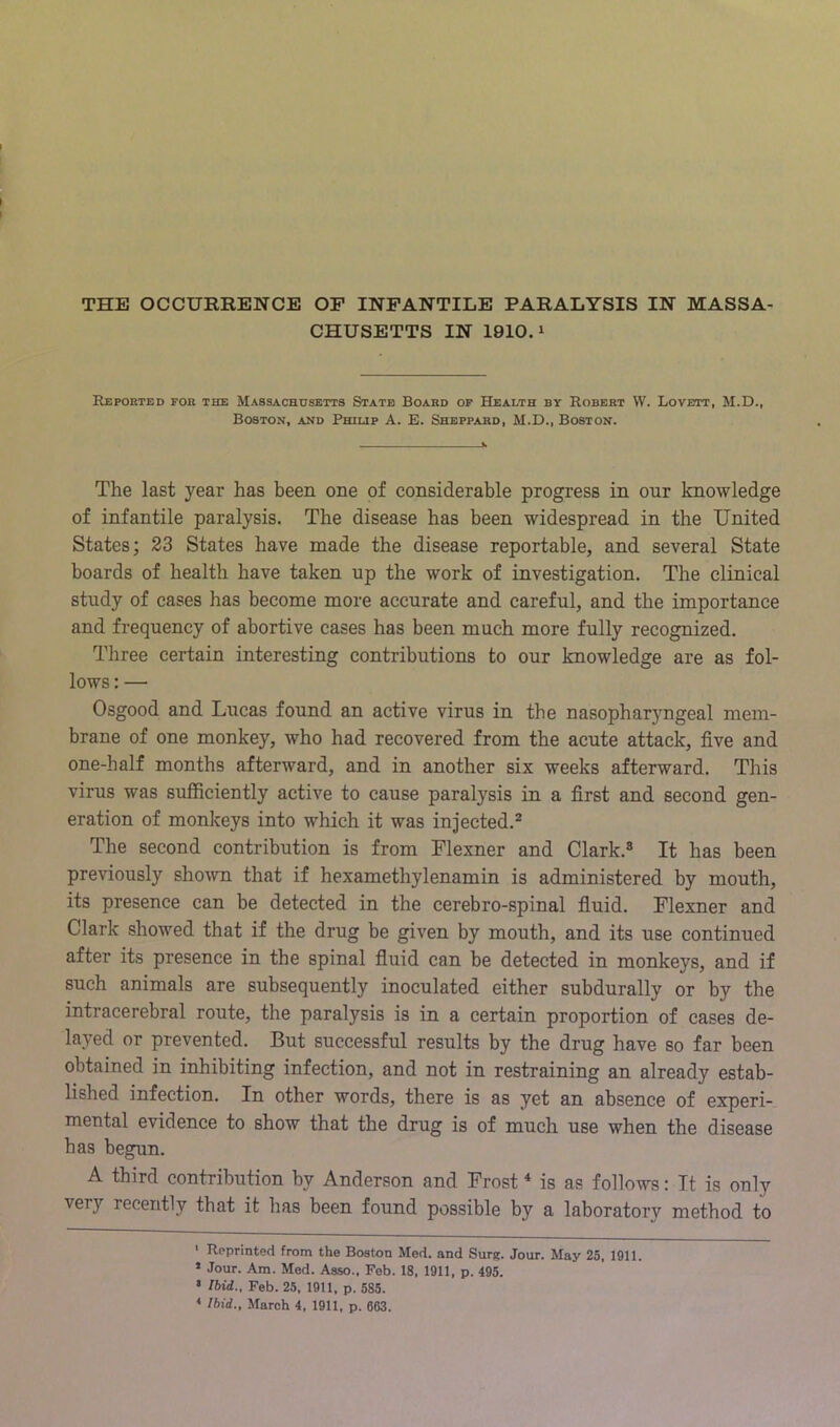 CHUSETTS IN 1910.1 Reported for the Massachusetts State Board op Health by Robert VV. Lovett, M.D., Boston, and Philip A. E. Sheppard, M.D., Boston. The last year has been one of considerable progress in our knowledge of infantile paralysis. The disease has been widespread in the United States; 23 States have made the disease reportable, and several State boards of health have taken up the work of investigation. The clinical study of cases has become more accurate and careful, and the importance and frequency of abortive cases has been much more fully recognized. Three certain interesting contributions to our knowledge are as fol- lows : — Osgood and Lucas found an active virus in the nasopharyngeal mem- brane of one monkey, who had recovered from the acute attack, five and one-half months afterward, and in another six weeks afterward. This virus was sufficiently active to cause paralysis in a first and second gen- eration of monkeys into which it was injected.^ The second contribution is from Flexner and Clark.® It has been previously shown that if hexamethylenamin is administered by mouth, its presence can be detected in the cerebro-spinal fiuid. Flexner and Clark showed that if the drug be given by mouth, and its use continued after its presence in the spinal fiuid can be detected in monkeys, and if such animals are subsequently inoculated either subdurally or by the intracerebral route, the paralysis is in a certain proportion of cases de- layed or prevented. But successful results by the drug have so far been obtained in inhibiting infection, and not in restraining an already estab- lished infection. In other words, there is as yet an absence of experi- mental evidence to show that the drug is of much use when the disease has begun. A third contribution by Anderson and Frost * * is as follows: It is only very recently that it has been found possible by a laboratory method to ' Reprinted from the Boston Med. and Sure. Jour. May 25, 1911. » Jour. Am. Med. Asso., Feb. 18, 1911, p. 495. • Ibid., Feb. 25, 1911, p. 585. * Ibid., March 4, 1911, p. 663.