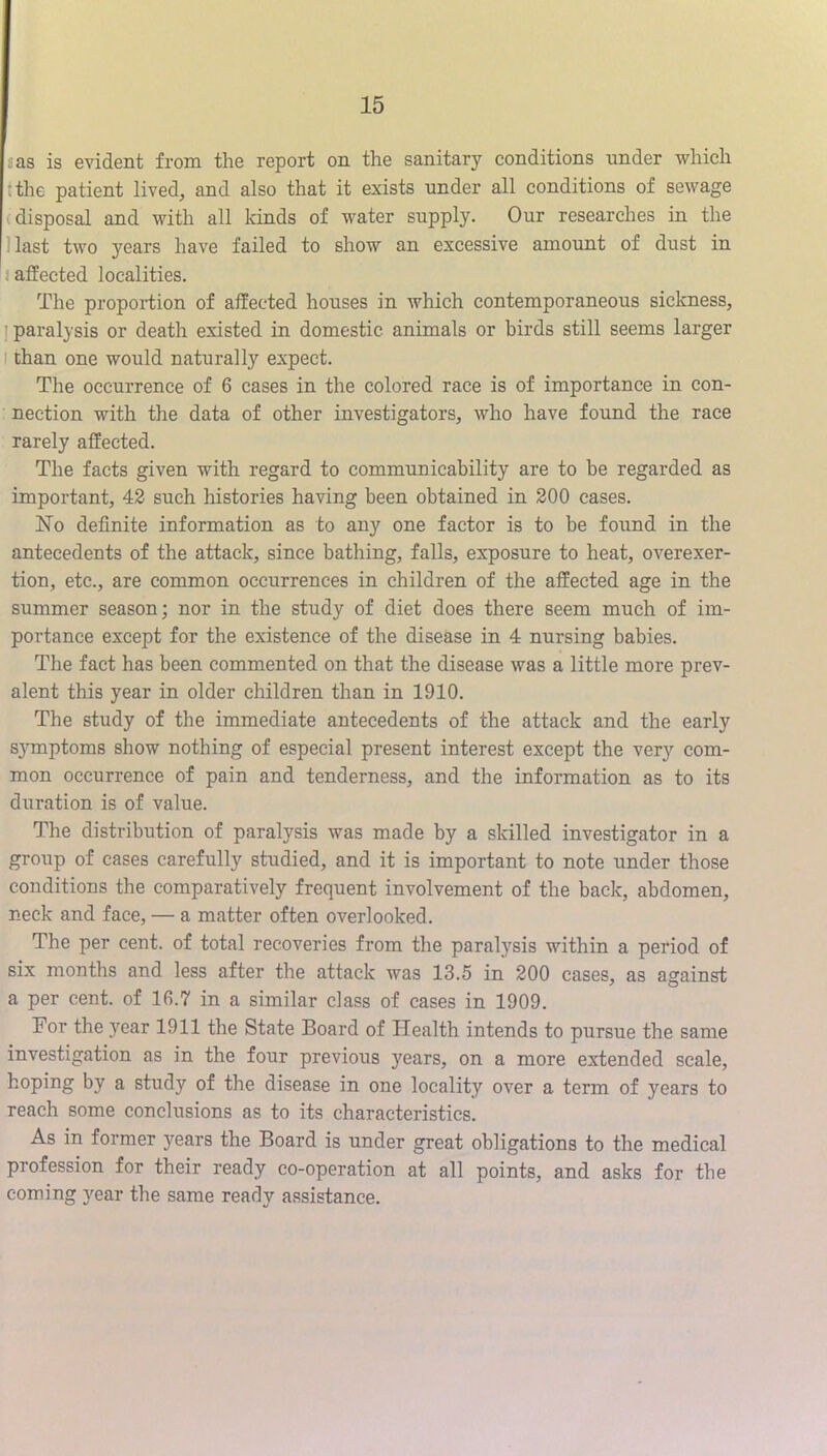 «as is evident from the report on the sanitary conditions under which tthe patient lived, and also that it exists under all conditions of sewage (disposal and with all kinds of water supply. Our researches in the Hast two years have failed to show an excessive amount of dust in (affected localities. The proportion of affected houses in which contemporaneous sickness, j paralysis or death existed in domestic animals or birds still seems larger I than one would naturally expect. The occurrence of 6 cases in the colored race is of importance in con- nection with the data of other investigators, who have found the race rarely affected. The facts given with regard to communicability are to be regarded as important, 42 such histories having been obtained in 200 cases. No definite information as to any one factor is to be found in the antecedents of the attack, since bathing, falls, exposure to heat, overexer- tion, etc., are common occurrences in children of the affected age in the summer season; nor in the study of diet does there seem much of im- portance except for the existence of the disease in 4 nursing babies. The fact has been commented on that the disease was a little more prev- alent this year in older children than in 1910. The study of the immediate antecedents of the attack and the early sj^mptoms show nothing of especial present interest except the very com- mon occurrence of pain and tenderness, and the information as to its duration is of value. The distribution of paralysis was made by a skilled investigator in a group of eases carefully studied, and it is important to note under those conditions the comparatively frequent involvement of the back, abdomen, neck and face, — a matter often overlooked. The per cent, of total recoveries from the paralysis within a period of six months and less after the attack was 13.5 in 200 cases, as against a per cent, of 16.7 in a similar class of cases in 1909. Eor the year 1911 the State Board of Health intends to pursue the same investigation as in the four previous years, on a more extended scale, hoping by a study of the disease in one locality over a term of years to reach some conclusions as to its characteristics. As in former years the Board is under great obligations to the medical profession for their ready co-operation at all points, and asks for the coming year the same ready assistance.