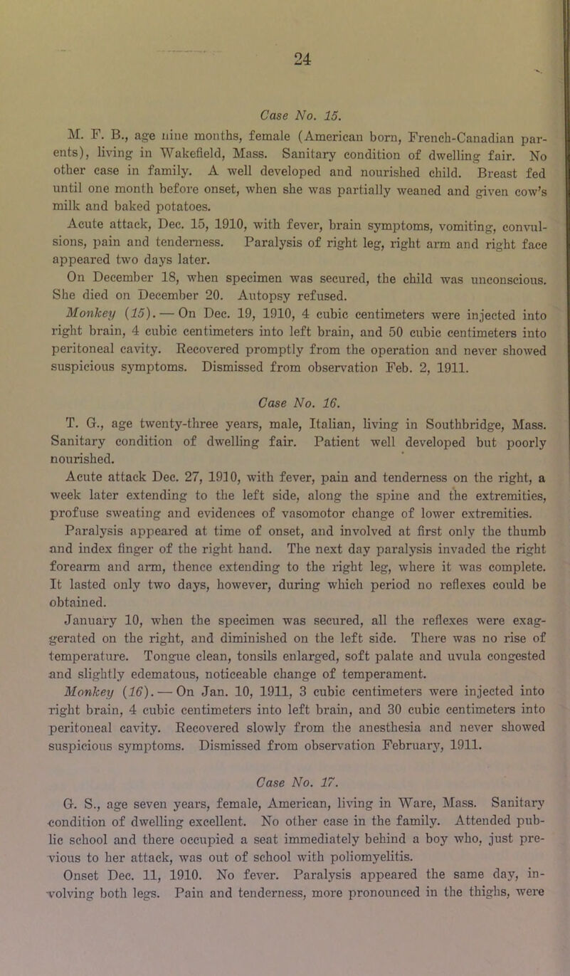 Case No. 15. M. F. B., age nine months, female (American born, French-Canadian par- ents), living in Wakefield, Mass. Sanitary condition of dwelling fair. No other ease in family. A well developed and nourished child. Breast fed until one month before onset, when she was partially weaned and given cow’s milk and baked potatoes. Acute attack, Dec. 15, 1910, with fever, brain symptoms, vomiting, convul- sions, pain and tenderness. Paralysis of right leg, right arm and right face appeared two days later. On December 18, when specimen was secured, the child was unconscious. She died on December 20. Autopsy refused. Monkey {15). — On Dec. 19, 1910, 4 cubic centimeters were injected into right brain, 4 cubic centimeters into left brain, and 50 cubic centimeters into peritoneal cavity. Recovered promptly from the operation and never showed suspicious symptoms. Dismissed from observation Feb. 2, 1911. Case No. 16. T. G., age twenty-three years, male, Italian, living in Southbridge, Mass. Sanitary condition of dwelling fair. Patient well developed but poorly nourished. Acute attack Dec. 27, 1910, with fever, pain and tenderness on the right, a week later extending to the left side, along the spine and the extremities, profuse sweating and evidences of vasomotor change of lower extremities. Paralysis appeared at time of onset, and involved at first only the thumb and index finger of the right hand. The next day paralysis invaded the right forearm and arm, thence extending to the right leg, where it was complete. It lasted only two days, however, during which period no reflexes could be obtained. January 10, when the specimen was secured, all the reflexes were exag- gerated on the right, and diminished on the left side. There was no rise of temperature. Tongue clean, tonsils enlarged, soft palate and uvula congested and slightly edematous, noticeable change of temperament. Monkey {16). — On Jan. 10, 1911, 3 cubic centimeters were injected into right brain, 4 cubic centimeters into left brain, and 30 cubic centimeters into peritoneal cavity. Recovered slowly from the anesthesia and never showed suspicious symptoms. Dismissed from observation Februar}', 1911. Case No. 17. G. S., age seven years, female, American, living in Ware, Mass. Sanitary ■condition of dwelling excellent. No other case in the family. Attended pub- lic school and there occupied a seat immediately behind a boy who, just pre- vious to her attack, was out of school with poliomyelitis. Onset Dec. 11, 1910. No fever. Paralysis appeared the same day, in- volving both legs. Pain and tenderness, more pronounced in the thighs, were